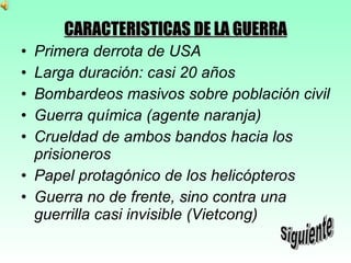 CARACTERISTICAS DE LA GUERRA Primera derrota de USA Larga duración: casi 20 años Bombardeos masivos sobre población civil Guerra química (agente naranja) Crueldad de ambos bandos hacia los prisioneros Papel protagónico de los helicópteros Guerra no de frente, sino contra una guerrilla casi invisible (Vietcong) Siguiente 
