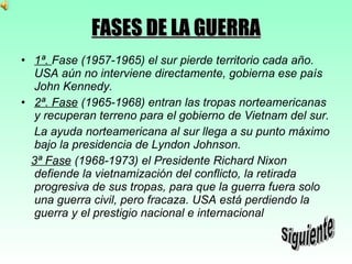 FASES DE LA GUERRA 1ª.  Fase (1957-1965) el sur pierde territorio cada año. USA aún no interviene directamente, gobierna ese país John Kennedy. 2ª. Fase  (1965-1968) entran las tropas norteamericanas y recuperan terreno para el gobierno de Vietnam del sur. La ayuda norteamericana al sur llega a su punto máximo bajo la presidencia de Lyndon Johnson. 3ª Fase  (1968-1973) el Presidente Richard Nixon defiende la vietnamización del conflicto, la retirada progresiva de sus tropas, para que la guerra fuera solo una guerra civil, pero fracaza. USA está perdiendo la guerra y el prestigio nacional e internacional  Siguiente 