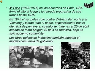 4ª Fase  (1973-1975) en los Acuerdos de Paris, USA firma el alto al fuego y la retirada progresiva de sus tropas hasta 1975. En 1975 el sur pelea solo contra Vietnam del  norte y el Vietcong y pierde todo el poder, especialmente tras la ofensiva de primavera, cuando se rinde, es el 25 de abril cuando se toma Saigón. El país se reunifica, bajo un solo gobierno comunista.  Los otros países de Indochina también adoptan el modelo comunista de gobierno. Menu 