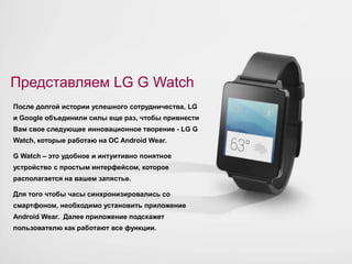 Представляем LG G Watch 
После долгой истории успешного сотрудничества, LG 
и Google объединили силы еще раз, чтобы привнести 
Вам свое следующее инновационное творение - LG G 
Watch, которые работаю на ОС Android Wear. 
G Watch – это удобное и интуитивно понятное 
устройство с простым интерфейсом, которое 
располагается на вашем запястье. 
Для того чтобы часы синхронизировались со 
смартфоном, необходимо установить приложение 
Android Wear. Далее приложение подскажет 
пользователю как работают все функции. 
 