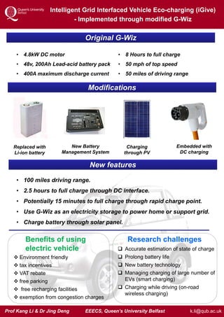 Prof Kang Li & Dr Jing Deng EEECS, Queen’s University Belfast
Intelligent Grid Interfaced Vehicle Eco-charging (iGive)
- Implemented through modified G-Wiz
k.li@qub.ac.uk
Original G-Wiz
• 4.8kW DC motor
• 48v, 200Ah Lead-acid battery pack
• 400A maximum discharge current
• 8 Hours to full charge
• 50 mph of top speed
• 50 miles of driving range
Modifications
Replaced with
Li-ion battery
New Battery
Management System
Charging
through PV
Embedded with
DC charging
New features
• 100 miles driving range.
• 2.5 hours to full charge through DC interface.
• Potentially 15 minutes to full charge through rapid charge point.
• Use G-Wiz as an electricity storage to power home or support grid.
• Charge battery through solar panel.
Benefits of using
electric vehicle
 Environment friendly
 tax incentives
 VAT rebate
 free parking
 free recharging facilities
 exemption from congestion charges
Research challenges
 Accurate estimation of state of charge
 Prolong battery life
 New battery technology
 Managing charging of large number of
EVs (smart charging)
 Charging while driving (on-road
wireless charging)
 
