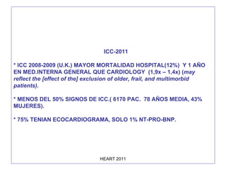 ICC-2011 * ICC 2008-2009 (U.K.) MAYOR MORTALIDAD HOSPITAL(12%)  Y 1 AÑO EN MED.INTERNA GENERAL QUE CARDIOLOGY  (1,9x – 1,4x) ( may reflect the [effect of the] exclusion of older, frail, and multimorbid patients).  * MENOS DEL 50% SIGNOS DE ICC.( 6170 PAC.  78 AÑOS MEDIA, 43% MUJERES). * 75% TENIAN ECOCARDIOGRAMA, SOLO 1% NT-PRO-BNP. 