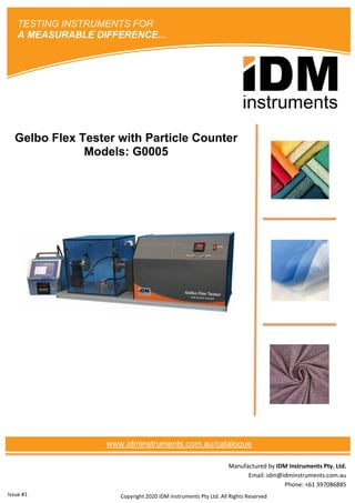 Manufactured by IDM Instruments Pty. Ltd.
Email: idm@idminstruments.com.au
Phone: +61 397086885
Gelbo Flex Tester with Particle Counter
Models: G0005
Copyright 2020 IDM Instruments Pty Ltd. All Rights Reserved
TESTING INSTRUMENTS FOR
A MEASURABLE DIFFERENCE...
www.idminstruments.com.au/catalogue
Issue #1
 