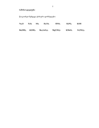 5
საშინაო დავალება:


წაიკითხეთ შემდეგი ქიმიური ფორმულები:


Na 2O     P2O5      SO3        H2CO3        HNO3    H3PO4   KOH


Ba(OH)2   Al(OH)3         Ba 3(AsO4)2   Mg(ClO4)2   KMnO4   Fe(NO3)3
 