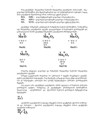 3
     ზოგ ელემენტს სხვადასხვა ნაერთში სხვადასხვა ვალენტობა ახასიათებს. მაგ.:
გოგირდი წარმოქმნის ერთ წყალბადნაერთს და ორ ჟანგბადნაერთს (ოქსიდს), სადაც
მისი ვალენტობა შესაბამისად ორის, ოთხის და ექვსის ტოლია:
     H2S,   S(II) – გოგირდწყალბადში გოგირდი ორვალენტიანია,
     SO2    S(IV) – გოგირდის დიოქსიდში გოგირდი ოთხვალენტიანია,
     SO3    S(VI) – გოგირდის ტრიოქსიდში გოგირდი ექვსვალენტიანია.

    ელემენტი მანგანუმი ჟანგბადთან რამდენიმე ნაერთს წარმოქმნის, რომლებშიც
იგი სხვადასხვა ვალენტობას ავლენს. დავაკვირდეთ ამ ნაერთების ფორმულებს და
გამოვთვალოთ მათში ელემენტ მანგანუმის ვალენტობის მნიშვნელობები.
  X       II                 X     II                         X    II
 Mn O                      Mn2 O3                            Mn O2
 1 · X=2 · 1               2 · X=2 · 3                     1 · X=2 · 2
  X=2                       2X=6                               X=4
                            X=3
  Mn(II)                    Mn(III)                          Mn(IV)

      X        II                             X     II
   Mn O3                                     Mn2 O7
  X=2 · 3                                    2 · X=2 · 7
   X=6                                          2X=14
                                                 X=7
  Mn(VI)                                      Mn(VII)

    როგორც ვხედავთ, გოგირდი და მანგანუმი სხვადასხვა ნაერთში სხვადასხვა
ვალენტობას ავლენენ.
    პირველ გაკვეთილში მოტანილ # 1 ცხრილის V სვეტში მოცემულია ელემენ-
ტების ვალენტობის სიდიდეები. რაც შეიძლება კარგად და მალე უნდა დავიმახსოვრ-
ოთ ეს სიდიდეები, ვინაიდან მათ გარეშე შეუძლებელია ქიმიური ფორმულების
შედგენა.
    თუ ვიცით ორი ელემენტის ვალენტობა, მაშინ ადვილია იმ ნაერთის ქიმიური
ფორმულის დაწერა, რომელსაც ეს ელემენტები ერთმანეთთან წარმოქმნიან.
მაგალითად, ალუმინ(III)ის და ქლორ(I)ის ნაერთის ფორმულას შემდეგნაირად
შევადგენთ:

III I
Al Cl
   ალუმინის ვალენტობის სიდიდე ინდექსის სახით დაეწერება ქლორის სიმბოლ-
ოს და პირიქით – ქლორის ვალენტობის სიდიდე ინდექსის სახით დაეწერება
ალუმინის სიმბოლოს:
III       I
Al        Cl3
  1
 