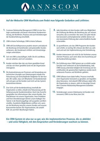 Customer Relationship Management (CRM) ist eine Stra-
tegie zunehmender und besser informierter Kundenorien-
tierung, die Richtlinien, Prozesse und auch Veränderungen
der Kundenerfahrung einschließt.
CRM ist keine Technologie, CRM ist keine Software.
CRM will Geschäftsprozesse proaktiv steuern und dadurch
die Beziehung mit bestehenden und potenziellen Kunden
verbessern, den Kundenwert erhöhen und Umsatzsteige-
rungen unterstützen.
Sich mit CRM zu beschäftigen, heißt: Die Art und Weise,
wie wir arbeiten, wird sich verändern.
Kunden möchten über den von ihnen gewählten Kanal
und das von ihnen gewählte Gerät mit der Organisation
interagieren.
Die Automatisierung von Prozessen und Verwendung von
technischen Lösungen zum Datentransport erlaubt eine
Fokussierung auf wertschöpfende Tätigkeiten für den Kun-
den.Wir wollen, dass sich Mitarbeiter mit Kundenkontakt
voll und ganz auf die Kunden (und nicht auf das System)
konzentrieren können.
Eine Sicht auf die Kundenbeziehung innerhalb der
Organisation zu teilen, erlaubt eine Fokussierung auf die
Verbesserung der Kundeninteraktion. Durch das Zurverfü-
gungstellen von Informationen über unsere Kunden, ihre
Interaktionen mit unserer Organisation, ihren Produkten
und ihren Dienstleistungen können unsere Kollegen ihre
Talente in der Beziehungspflege voll ausspielen und Wert
schaffen. Zusätzliche Möglichkeiten eröffnen sich, wenn
wir die Beziehung zwischen unseren Kunden und unseren
Konsumenten kennen (für Organisationen, die sowohl
B2B- als auch B2C-Beziehungen haben).
Auf der Webseite CRM Manifesto.com findet man folgende Gedanken und Leitlinien:
Ein CRM-System ist also nur so gut, wie die implementierten Prozesse, die es abbildet
– und seine Fähigkeit, mit den Ansprüchen und Veränderungen wachsen zu können.
Jede Interaktion mit dem Kunden stellt eine Möglichkeit
der Erhöhung des Wertes der Beziehung dar; wir müssen
versuchen, das zu erreichen. Nur wenn sich jede Interak-
tion konsistent und komplementär anfühlt, können wir
eine konsistente Erfahrung über unterschiedliche Kanäle
sicherstellen.
Zu quantifizieren, wie das CRM-Programm den Kunden-
wert erhöht, ist wichtig:Wir erfassen den Wert vor, wäh-
rend und nach der Implementierung einer Veränderung.
Kunden interessieren sich nicht für die Feinheiten unserer
internen Prozesse, auch wenn diese eine Auswirkung auf
die Kundenerfahrung haben.
Die Einführung eines CRM-Systems per se erhöht weder
Umsätze noch verbessert sie die Kundenbindung. Jede
CRM-Lösung unterstützt lediglich die Erreichung von Ge-
schäftszielen; die gewünschten Ergebnisse werden durch
verbesserte Prozesse und Richtlinien geliefert.
CRM-Software kann dabei helfen, Prozesse innerhalb
einer Organisation konsistent zu gestalten; wir begrüßen
diese Konsistenz. Und obwohl CRM-Software dabei hilft,
die Organisation zu steuern, steht ein derartiger Einsatz
dem Customer Relationship Management-Gedanken
entgegen.
Veränderungen unserer Arbeitsweise mit Kunden sind
immanent; CRM ist eine Reise, kein Ziel.
1.
2.
3.
4.
5.
6.
7.
  8.
  9.
10.
11.
12.
13.
 