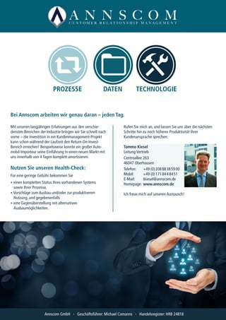 PROZESSE DATEN TECHNOLOGIE
Mit unseren langjährigen Erfahrungen aus den verschie-
densten Bereichen der Industrie bringen wir Sie schnell nach
vorne – die Investition in ein Kundenmanagement-Projekt
kann schon während der Laufzeit den Return-On-Invest-
Bereich erreichen! Beispielsweise konnte ein großer Auto-
mobil-Importeur seine Einführung in einen neuen Markt mit
uns innerhalb von 4 Tagen komplett amortisieren.
Nutzen Sie unseren Health-Check:
Für eine geringe Gebühr bekommen Sie
• einen kompletten Status Ihres vorhandenen Systems
	 sowie Ihrer Prozesse,
• Vorschläge zum Ausbau und/oder zur produktiveren
	 Nutzung, und gegebenenfalls
• eine Gegenüberstellung mit alternativen
	Ausbaumöglichkeiten.
Rufen Sie mich an, und lassen Sie uns über die nächsten
Schritte hin zu noch höherer Produktivität Ihrer
Kundenansprache sprechen:
Tammo Kiesel
Leitung Vertrieb
Centroallee 263
46047 Oberhausen
Telefon:	 +49 (0) 208 88 38 59 00
Mobil:	 +49 (0) 171 84 4 84 51
E-Mail:	tkiesel@annscom.de
Homepage:	www.annscom.de
Ich freue mich auf unseren Austausch!
Bei Annscom arbeiten wir genau daran – jeden Tag.
Annscom GmbH ∙ Geschäftsführer: Michael Comanns ∙ Handelsregister: HRB 24818
 