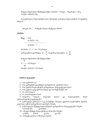 4

    ჩავსვათ შესაბამისი მნიშვნელობები: m(H2O) = 3 მოლი . 18 გ/მოლი = 54 გ.
    პასუხი: m(H2O)=54გ.

    თუ ცნობილია ნივთიერების მასა, შეიძლება ვიპოვოთ ნივთიერების რაოდენობა
(მოლი).


      ამოცანა N2.   რამდენი მოლია 9გ წყალი (H2O)?

ამოხსნა:

    მოც:    H2O
            m (H2O) = 9 გ
       –––––––––––––––––––––––
            n (H2O) = ?

    M (H2O) = 2  1 + 16 = 18 გ/მოლი
                                   m                m
    გამოვიყენოთ ფორმულა M  , საიდანაც მივიღებთ n 
                                   n                M

    ჩავსვათ შესაბამისი მნიშვნელობები:
        9
    n = ––– = 0,5 მოლი
        18
    პასუხი: n (H2O) = 0,5 მოლი.




   საშინაო დავალება:

   1. რას უდრის მ.ა.ე.?
   2. რას გვიჩვენებს ელემენტის ფარდობითი ატომური მასა?
   3. რას უდრის ნივთიერების ფარდობითი მოლეკულური მასა?
   4. რას უდრის ავოგადროს რიცხვი და რას შეესაბამება ის?
   5. რა არის მოლი?
   6. რა არის მოლური მასა?
   7. როგორია         მოლის,      მოლური  მასისა  და    ნივთიერების  მასის
ურთიერთდამოკიდებულება?
   8. გამოიყენეთ ცხრილი # 1 და მოძებნეთ აზოტის, ფტორის, ნატრიუმის, რკინის,
კალას და ოქროს ფარდობითი ატომური მასები.
   9. გამოთვალეთ შემდეგ ნივთიერებათა ფარდობითი მოლეკულური მასები:
       ა) P2O5 ბ) SO3        გ) KMnO4
   10. იპოვეთ შემდეგ ნივთიერებათა მოლური მასები:
       ა) HNO3        ბ) H2S       გ) CO2  დ) CH4
   11. რამდენი გრამია ა) 20 მოლი რკინა?
 