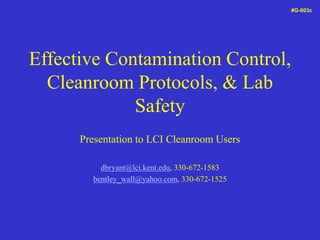 Effective Contamination Control,
Cleanroom Protocols, & Lab
Safety
Presentation to LCI Cleanroom Users
dbryant@lci.kent.edu, 330-672-1583
bentley_wall@yahoo.com, 330-672-1525
#G-003c
 