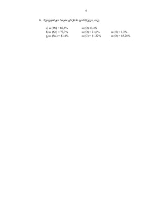 6


6. შეადგინეთ ნივთიერების ფორმულა, თუ:

    ა)  (Pb) = 86,6%     (O) 13,4%
    ბ)  (Sn) = 77,7%     (O) = 21,0%     (H) = 1,3%
    გ)  (Na) = 43,4%     (C) = 11,32%    (O) = 45,28%
 
