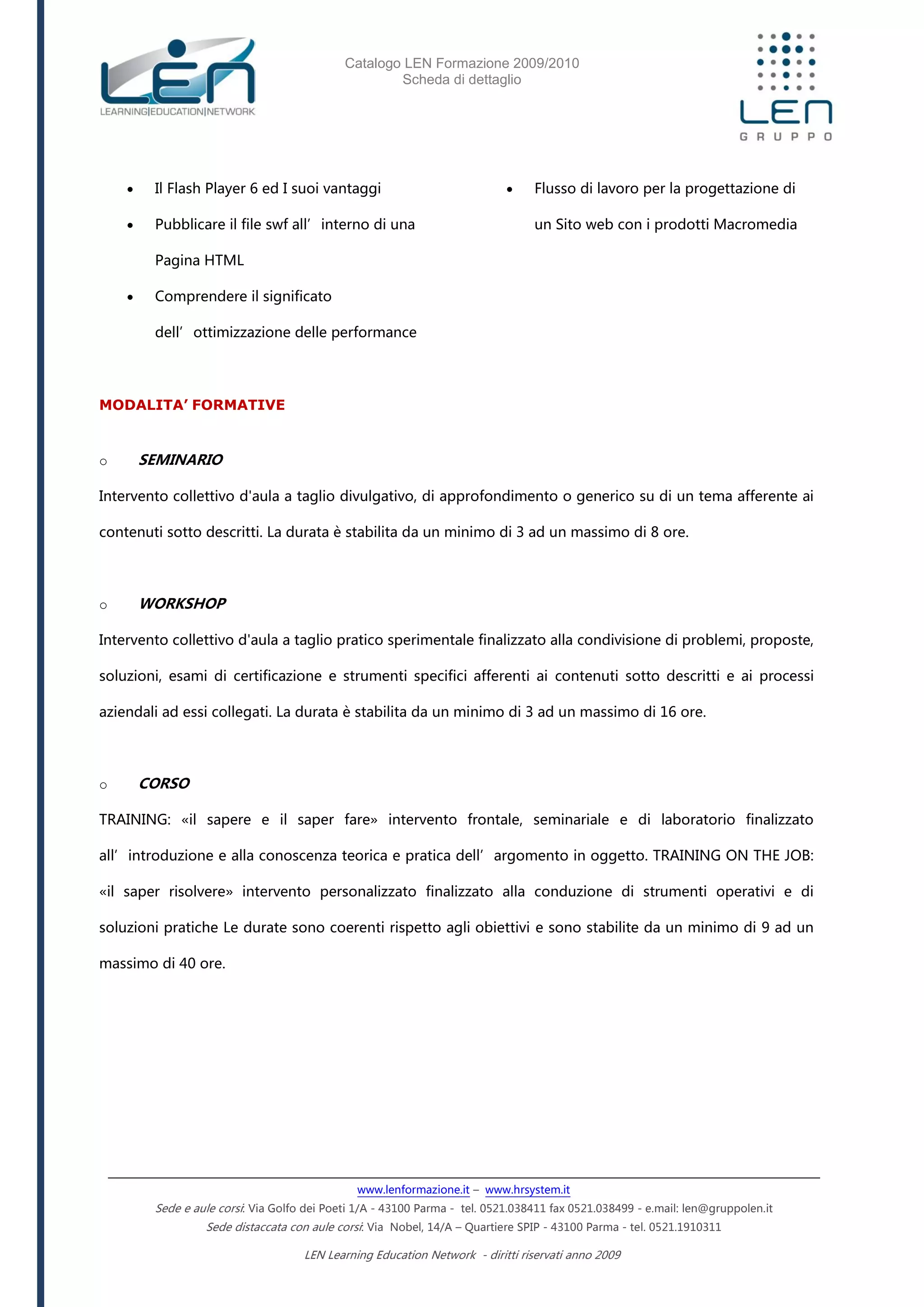 Catalogo LEN Formazione 2009/2010
Scheda di dettaglio
www.lenformazione.it – www.hrsystem.it
Sede e aule corsi: Via Golfo dei Poeti 1/A - 43100 Parma - tel. 0521.038411 fax 0521.038499 - e.mail: len@gruppolen.it
Sede distaccata con aule corsi: Via Nobel, 14/A – Quartiere SPIP - 43100 Parma - tel. 0521.1910311
LEN Learning Education Network - diritti riservati anno 2009
 Il Flash Player 6 ed I suoi vantaggi
 Pubblicare il file swf all’interno di una
Pagina HTML
 Comprendere il significato
dell’ottimizzazione delle performance
 Flusso di lavoro per la progettazione di
un Sito web con i prodotti Macromedia
MODALITA’ FORMATIVE
o SEMINARIO
Intervento collettivo d'aula a taglio divulgativo, di approfondimento o generico su di un tema afferente ai
contenuti sotto descritti. La durata è stabilita da un minimo di 3 ad un massimo di 8 ore.
o WORKSHOP
Intervento collettivo d'aula a taglio pratico sperimentale finalizzato alla condivisione di problemi, proposte,
soluzioni, esami di certificazione e strumenti specifici afferenti ai contenuti sotto descritti e ai processi
aziendali ad essi collegati. La durata è stabilita da un minimo di 3 ad un massimo di 16 ore.
o CORSO
TRAINING: «il sapere e il saper fare» intervento frontale, seminariale e di laboratorio finalizzato
all’introduzione e alla conoscenza teorica e pratica dell’argomento in oggetto. TRAINING ON THE JOB:
«il saper risolvere» intervento personalizzato finalizzato alla conduzione di strumenti operativi e di
soluzioni pratiche Le durate sono coerenti rispetto agli obiettivi e sono stabilite da un minimo di 9 ad un
massimo di 40 ore.
 