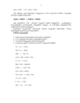 6


  Al2O3 + 6HCl            2 AlCl3 + 3H2O

   ამის შემდეგ, უკვე შეგვიძლია, შევცვალოთ ისარი ტოლობის ნიშნით. მივიღებთ
ქიმიური რეაქციის ტოლობას:

  Al2O3 + 6HCl = 2AlCl3 + 3H2O
   აქვე ავღნიშნოთ, რომ    ქიმიური რეაქციის სქემის შედგენისას დაუშვებელია
ნივთიერებების ფორმულებში ინდექსების შეცვლა. ეს გამოიწვეს შედგენილობის
მუდმივობის კანონის დარღვევას.
   მოყვანილი მაგალითები უმარტივეს ქიმიურ რეაქციებს შეესაბამება. რთულ
შემთხვევებს განვიხილავთ მოგვიანებით.
  საშინაო დავალება:

  1.   ჩამოთვალეთ ნივთიერებათა ფიზიკური თვისებები?
  2.   რა არ იცვლება ფიზიკური მოვლენების დროს?
  3.   რას ეძახიან სხვაგვარად ქიმიურ მოვლენას?
  4.   გაატოლეთ ქვემოთ მოყანილი ქიმიური რეაქციების სქემები:

       Al + O2  Al2O3

       Mg + O2  Mg O

       HgO         Hg + O2

       Fe2O3 + HBr  FeBr3 + H2O

       Ca + N2  Ca3N2

       BaO + H2O  Ba(OH)2

       CaCO3       CaO + CO2

       P2O5 + H2O  H3PO4

       CuO + HCl  CuCl2 + H2O

       As + Cl2  AsCl3

       C + H2    CH4

       WO3 + H2  W + H2O
 