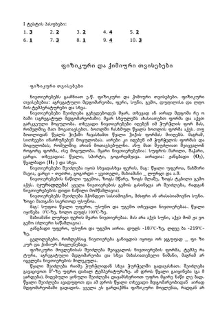I ტესტის პასუხები:
1. 3       2. 2       3. 2       4. 4        5. 2
6. 1       7. 3       8. 1       9. 4        10. 3




                  ფიზიკური და ქიმიური თვისებები


  ფიზიკური თვისებები

   ნივთიერებებს გააჩნიათ ე.წ. ფიზიკური და ქიმიური თვისებები. ფიზიკური
თვისებებია: აგრეგატული მდგომარეობა, ფერი, სუნი, გემო, დუღილისა და ლღო
ბის ტემპერატურები და სხვა.
   ნივთიერებები შეიძლება გვხვდებოდეს მყარ, თხევად ან აირად მდგომა რე ო
ბაში (აგრეგატულ მდგომარეობაში). მყარ სხეულებს ახასიათებთ ფორმა და აქვთ
გარკვეული მოცულობა. თხევადი ნივთიერებები იღებენ იმ ჭურჭლის ფორ მას,
რომელშიც მათ მოვათავსებთ. ბოთლში ჩასხმულ წყალს ბოთლის ფორმა აქვს. თუ
ბოთლიდან წყალს ჭიქაში ჩავასხამთ წყალი ჭიქის ფორმას მიიღებს. მაგრამ,
სითხეები ინარჩუნებენ მოცულობას. აირები კი იღებენ იმ ჭურჭელის ფორმას და
მოცულობას, რომელშიც არიან მოთავსებულნი. ანუ მათ შეუძლიათ შეიცვალონ
როგორც ფორმა, ისე მოცულობა. მყარი ნივთიერებებია: სუფრის მარილი, შაქარი,
ცარცი. თხევადია: წყალი, სპირტი, გოგირდმჟავა. აირადია: ჟანგბადი (O2),
წყალბადი (H2 ) და სხვა.
   ნივთიერებები შეიძლება იყოს სხვადასხვა ფერის, მაგ: წყალი უფეროა, ნახშირი
შავია, ცარცი - თეთრი, გოგირდი - ყვითელი, შაბიამანი _ ლურჯი და ა.შ.
   ნივთიერებების ნაწილი უგემოა, ზოგს მწარე, ზოგს მლაშე, ზოგს ტკბილი გემო
აქვს. (ყურადღება! ყველა ნივთიერების გემოს გასინჯვა არ შეიძლება, რადგან
ნივთიერებების დიდი ნაწილი მომწამლავია).
   ნივთიერებებს შეიძლება ჰქონდეთ სასიამოვნო, მძაფრი ან არასასიამოვნო სუნი.
ზოგი მათგანი საერთოდ უსუნოა.
   მაგ: სუფთა წყალი უფერო, უსუნო და უგემო თხევადი ნივთიერებაა.. წყალი
იყინება 00C-ზე, ხოლო დუღს 1000C-ზე.
   შაბიამანი ლურჯი ფერის მყარი ნივთიერებაა. მას არა აქვს სუნი, აქვს მომ ჟა ვო
გემო (ძლიერი საწამლავია) .
   ჟანგბადი უფერო, უსუნო და უგემო აირია. დუღს -1830C-ზე, ლღვე ბა -2190C-
ზე.
   ცვლილებები, რომლებსაც ნივთიერება განიცდის იყოფა ორ ჯგუფად _ ფი ზი
კურ და ქიმიურ მოვლენებად.
   ფიზიკური მოვლენისას შეიძლება შეიცვალოს ნივთიერების ფორმა, ტემპე რა
ტურა, აგრეგატული მდგომარეობა და სხვა მახასიათებელი ნიშანი, მაგრამ არ
იცვლება ნივთიერების მილეკულა.
   წყალი შეიძლება რაიმე ჭურჭლიდან სხვა ჭურჭელში გადავასხათ. შეიძლება
გავაცივოთ 00-ზე უფრო დაბალ ტემპერატურაზე. ამ დროს წყალი გაიყინება (გა მ
ყარდება), მიღებული ყინული შეიძლება დავამსხვრიოთ უფრო მცირე ნაწი ლე ბად.
წყალი შეიძლება ავადუღოთ და ამ დროს წყალი თხევადი მდგომარეობიდან აირად
მდგომარეობაში გადადის. ყველა ეს გარდაქმნა ფიზიკური მოვლენაა, რადგან არ
 