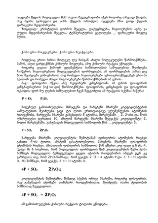 იცვლება წყლის მოლეკულა H2O. ასეთი შედგენილობა აქვს როგორც თხევად წყალს,
ისე მყარს (ყინული) და აირს (წყლის ორთქლი). იცვლება მხო ლოდ წყლის
ფიზიკური მდგომარეობა.
   ზოგადად: კრისტალის ფორმის შეცვლა, დაქუცმაცება, ნივთიერების აგრე გა
ტული მდგომარეობის შეცვლა, ტემპერატურის ცვლილება _ ფიზიკური მოვლე
ნებია.



   ქიმიური მოვლენები . ქიმიური რეაქციები

   როდესაც ერთი სახის მოლეკუ ლე ბისგან ახალი მოლეკულები წარმოიქმნება,
მაშინ, ასეთ გარდაქმნას ქიმიური მოვლენა, ანუ ქიმიური რეაქცია ეწოდება.
   როგორც ვიცით ქიმიურ ელემენტთა სიმბოლოების საშუალებით შეიძლება
ჩაიწეროს ნივთიერებათა მოლეკულების ფორმულები. ამ ფორმულების საშუა ლე
ბით შეიძლება გამოვსახოთ თუ რომელი ნივთიერებები ურთიერთქმედებენ ერთ მა
ნეთთან და რომელი ახალი ნივთიერებები წარმოიქმნებიან ამ დროს.
   მაგ.: ფოსფორი იწვის ანუ რეაგირებს ჟანგბადთან. ამ დროს ფოსფორის
ჟანგბადნაერთი (ოქ სი დი) წარმოიქმნება. ფოსფორის, ჟანგბადის და ფოსფორის
ოქსიდის ფორ მუ ლების საშუალებით ჩვენ შეგვიძლია ამ რეაქციის სქემის ჩაწერა:

   P + O2     P2O5

   მიღებულ გამოსახულების მარჯვენა და მარცხენა მხარეში კოეფიციენტების
საშუალებით შეიძლება გავა ტო ლოთ ერთიდაიგივე ელემენტების ატომების
რაოდენობა. მარჯვენა მხარეში ჟანგბადის 5 ატომია, მარცხენაში _ 2. 2-ისა და 5-ის
უმარტივესი ჯერადია 10, ამიტომ მარჯვენა მხარეში შეგვაქვს კოეფიციენტი 2,
ხოლო მარცხენაში, ჟანგბადის მოლეკულის სიმბოლოს წინ _ კოეფიციენტი 5.

   P + 5O2    2P2O5

   მარჯვენა მხარეში კოეფიციენტის შემოტანამ ფოსფორის ატომების რიცხვი
გახადა 4-ის ტოლი. ამიტომ გასატოლებელია მარცხენა მხარეში ფოსფორის
ატომების რიცხვი. ამისათვის ფოსფორის სიმბოლოს წინ ვწერთ კოე ფიცი ე ნ ტს 4.
(დავი მა ხ სოვროთ, რომ მოლეკულის ფორმულის წინ კოეფიციენტის შემო ტანა
ნიშნავს მოლეკულის შემადგენელი ყველა ატომის რაოდენობის იმდენ ჯერ ვე
გაზრდას). ასე, რომ 2P2O5 ნიშნავს, რომ გვაქვს 2 . 2 = 4 ატომი P და 2 . 5 = 10 ატომი
O. 5O2 ნიშნავს, რომ გვაქვს 2 . 5 = 10 ატომი O.

   4P + 5O2           2P2O5;

   კოეფიციენტის შემოტანის შემდეგ სქემის ორივე მხარეში, როგორც ფოსფორის,
ისე ჟანგბადის ატომები თანაბარი რაოდენობითაა. შეიძლება ისარი ტოლობის
ნიშნითაც შევცვალოთ.

   4P + 5O2 = 2P2O5

   ამ გამოსახულებას ქიმიური რექციის ტოლობა ეწოდება.
 
