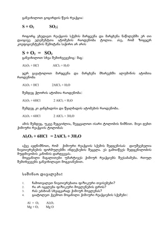 განვიხილოთ გოგირდის წვის რეაქცია:

  S + O2           SO2;

   როგორც ვხედავთ რეაქციის სქემის მარჯვენა და მარცხენა ნაწილებში ერ თი
დაიგივე ელემენტთა ატომების რაოდენობა ტოლია. ასე, რომ ზოგჯერ
კოეფიციენტების შემოტანა საჭირო არ არის

  S + O2 = SO2
  განვიხილოთ სხვა შემთხვევებიც: მაგ:

  Al2O3 + HCl        AlCl3 + H2O

   ჯერ გავატოლოთ         მარჯვენა    და   მარცხენა   მხარეებში   ალუმინის   ატომთა
რაოდენობა

  Al2O3 + HCl       2AlCl3 + H2O

  შემდეგ ქლორის ატომთა რაოდენობა:

  Al2O3 + 6HCl       2 AlCl3 + H2O

  შემდეგ კი ჟანგბადისა და წყალბადის ატომების რაოდენობა.

  Al2O3 + 6HCl       2 AlCl3 + 3H2O

   ამის შემდეგ, უკვე შეგვიძლია, შევცვალოთ ისარი ტოლობის ნიშნით. მივი ღებთ
ქიმიური რეაქციის ტოლობას

  Al2O3 + 6HCl = 2AlCl3 + 3H2O

   აქვე ავღნიშნოთ, რომ ქიმიური რეაქციის სქემის შედგენისას დაუშვებელია
ნივთიერებების ფორმულებში ინდექსების შეცვლა. ეს გამოიწვეს შედგენილობის
მუდმივობის კანონის დარღვევას.
   მოყვანილი მაგალითები უმარტივეს ქიმიურ რეაქციებს შეესაბამება. რთულ
შემთხვევებს განვიხილავთ მოგვიანებით.


  საშინაო დავალება :

  1.     ჩამოთვალეთ ნივთიერებათა ფიზიკური თვისებები?
  2.     რა არ იცვლება ფიზიკური მოვლენების დროს?
  3.     რას ეძახიან სხვაგვარად ქიმიურ მოვლენას?
  4.     გაატოლეთ ქვემოთ მოყანილი ქიმიური რეაქციების სქემები:

       Al + O2   Al2O3
       Mg + O2   Mg O
 