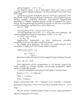 3
     კერძოდ რეაქციაში A + B = C + D;
     თუ რეაქციაში შესულ A და B ნივთიერების მასათა ჯამი რაღაც a გრამს
შეადგენს, რეაქციის შედეგად მიღებული C და D ნივთიერებების მასათა ჯამი ისევ a
გრამი იქნება.
     ატომურ-მოლეკულური მოძღვრების ერთერთი ძირითადი დებულების თანახ-
მად ქიმიური რეაქციის შედეგად მიღებულ ნივთიერებათა მოლეკულები იმავე ატო-
მებისგან შედგება, რომლებიც მორეაგირე ნივთიერებათა შედგენილობაში
შედიოდნენ. ე.ი. ქიმიური რეაქციის შედეგად ატომები არ იცვლებიან არც თვისო-
ბრივად, არც რაოდენობრივად. შესაბამისად არ იცვლება არც მათი მასა. ნივთიერების
მასა მისი შემადგენელი ატომების მასათა ჯამის ტოლია. მაგ:
      2H2 + O2 = 2H2O

    როგორც გვახსოვს M (H2) = 2გ/მოლი M (O2) 32გ/მოლი
    ორი მოლი წყალბადის ანუ m (H2) = 2 x 2 = 4გ და ერთი მოლი ჟანგბადის – 32გ
ურთიერთქმედებისას მიიღება ორი მოლი წყალი m (H2O) = 2 x 18 = 36გ
    ე.ი. m (H2) + m (O2) = m (H2O)
         4გ + 32გ = 36გ
    შედგენილობის         მუდმივობისა და    მასის   მუდმივობის    კანონებზეა
დაფუძნებული ქიმიური ამოცანების ამოხსნის პრინციპები.
    მაგ: რამდენი გრამი წყალბადია (H2) საჭირო 16 გ რკინის ოქსიდის (Fe2O3)
აღსადგენად? რამდენი გრამი რკინა მიიღება რეაქციის შედეგად?

    ამოხსნა: მოც: m (Fe2O3) = 16 გ
        –––––––––––––––––––––––
              უ.გ. m (H2) = ?
                        m (Fe) = ?
    წყალბადით რკინის (III) ოქსიდის (Fe2O3) აღდგენის რეაქციას შემდეგი სახე აქვს:

    Fe2O3 + 3H2 = 2Fe + 3H2O;

    მასის მუდმივობის კანონის ილუსტრირებაა ის, რომ ქიმიური რეაქციის ტო-
ლობის მარცხენა და მარჯვენა მხარეები ერთიდაიგივე ელემენტების ატომთა
თანაბარ რაოდენობებს შეიცავენ.
    #1 ცხრილის გამოყენებით გამოვთვალოთ ნივთიერებათა მოლური მასები:
    M (Fe2O3)= 2 . 56 + 3 . 16 = 160გ/მოლი
    M(H2) =2 . 1=2 გ/მოლი
    M (Fe) = 56 გ/მოლი
რეაქციის ტოლობიდან ჩანს, რომ 1 მოლეკულა Fe2O3 რაეგირებს 3 მოლეკულა
წყალბადთან. სხვაგვარად 1 მოლი Fe2O3 (ანუ 160 გ) რეაგირებს 3 მოლ H2 – თან (3
.
2=6გ).
    ამოცანის პირობის თანახმად რეაქციაში შედის 16 გ Fe2O3. აქედან გამომდინარე
შეგვიძლია შევადგინოთ პროპორცია:
 