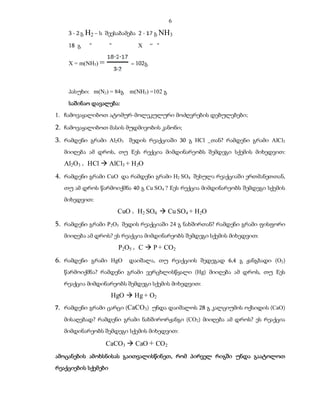 6

    3   გ H2 – ს შეესაბამება 2         გ NH3

    18 გ   “         “         X      “ “


    X = m(NH3) =             = 102გ



    პასუხი: m(N2) = 84გ     m(NH3) =102 გ

    საშინაო დავალება:
1. ჩამოვაყალიბოთ ატომურ-მოლეკულური მოძღვრების დებულებები;

2. ჩამოვაყალიბოთ მასის მუდმივობის კანონი;
3. რამდენი გრამი Al2O3 შედის რეაქციაში 30 გ HCl _თან? რამდენი გრამი AlCl3
  მიიღება ამ დროს, თუ Eეს რექცია მიმდინარეობს შემდეგი სქემის მიხედვით:

  Al2O3 + HCl  AlCl3 + H 2O
4. რამდენი გრამი CuO და რამდენი გრამი H2 SO4 შესულა რეაქციაში ერთმანეთთან,
  თუ ამ დროს წარმოიქმნა 40 გ Cu SO4 ? Eეს რექცია მიმდინარეობს შემდეგი სქემის
  მიხედვით:

                         CuO + H2 SO4  Cu SO4 + H2O
5. რამდენი გრამი P2O5 შედის რეაქციაში 24 გ ნახშირთან? რამდენი გრამი ფისფორი
  მიიღება ამ დროს? ეს რეაქცია მიმდინარეობს შემდეგი სქემის მიხედვით:

                         P2O5 + C  P + CO2
6. რამდენი გრამი HgO დაიშალა, თუ რეაქციის შედეგად 6,4 გ ჟანგბადი (O2)
  წარმოიქმნა? რამდენი გრამი ვერცხლისწყალი (Hg) მიიღება ამ დროს, თუ Eეს
  რეაქცია მიმდინარეობს შემდეგი სქემის მიხედვით:

                     HgO  Hg + O2
7. რამდენი გრამი ცარცი (CaCO3) უნდა დაიშალოს 28 გ კალციუმის ოქსიდის (CaO)

  მისაღებად? რამდენი გრამი ნახშირორჟანგი (CO2) მიიღება ამ დროს? ეს რეაქცია
  მიმდინარეობს შემდეგი სქემის მიხედვით:

                   CaCO3  CaO + CO 2
ამოცანების ამოხსნისას გაითვალისწინეთ, რომ პირველ რიგში უნდა გაატოლოთ
რეაქციების სქემები
 