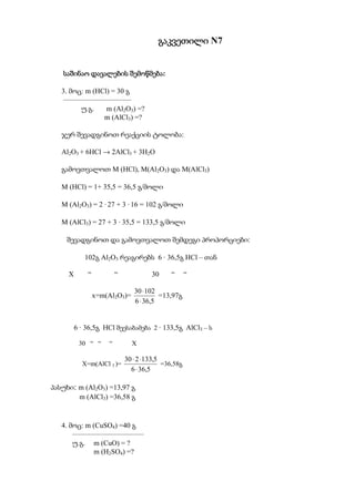 გაკვეთილი N7


                     შემოწმება:
   საშინაო დავალების შემოწმება

   3. მოც: m (HCl) = 30 გ
   –––––––––––––––––––
         უ.გ.    m (Al2O3) =?
                m (AlCl3) =?

   ჯერ შევადგინოთ რეაქციის ტოლობა:

   Al2O3 + 6HCl → 2AlCl3 + 3H2O

   გამოვთვალოთ M (HCl), M(Al2O3) და M(AlCl3)

   M (HCl) = 1+ 35,5 = 36,5 გ/მოლი

   M (Al2O3) = 2 · 27 + 3 · 16 = 102 გ/მოლი

   M (AlCl3) = 27 + 3 · 35,5 = 133,5 გ/მოლი

    შევადგინოთ და გამოვთვალოთ შემდეგი პროპორციები:

            102გ Al2O3 რეაგირებს 6 · 36,5გ HCl – თან

     X       “           “            30      “      “

                                30 ⋅102
                 x=m(Al2O3)=             =13,97გ
                                6 ⋅ 36,5


         6 · 36,5გ HCl შეესაბამება 2 · 133,5გ AlCl3 – ს

          30 “ “     “         X

                             30 ⋅ 2 ⋅133,5
           X=m(AlCl 3 )=                   =36,58გ
                               6 ⋅ 36,5

პასუხი: m (Al2O3) =13,97 გ
        m (AlCl3) =36,58 გ


   4. მოც: m (CuSO4) =40 გ
       ––––––––––––––––––––
       უ.გ. m (CuO) = ?
             m (H2SO4) =?
 