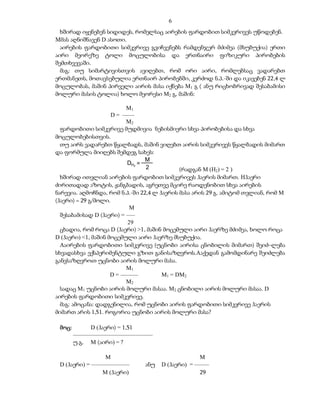 6
  ხშირად იყენებენ სიდიდეს, რომელსაც აირების ფარდობით სიმკვრივეს უწოდებენ.
Mმას აღნიშნავენ D ასოთი.
  აირების ფარდობითი სიმკვრივე გვიჩვენებს რამდენჯერ მძიმეა (მსუბუქია) ერთი
აირი მეორეზე ტოლი მოცულობისა და ერთნაირი ფიზიკური პირობების
შემთხვევაში.
  მაგ: თუ სიმარტივისთვის ავიღებთ, რომ ორი აირი, რომლებსაც ვადარებთ
ერთმანეთს, მოთავსებულია ერთნაირ პირობებში, კერძოდ ნ.პ.-ში და იკავებენ 22,4 ლ
მოცულობას, მაშინ პირველი აირის მასა იქნება M1 გ ( ანუ რიცხობრივად შესაბამისი
მოლური მასის ტოლია) ხოლო მეორესი M2 გ, მაშინ:

                      M1
                 D = ––––
                      M2
 ფარდობითი სიმკვრივე მუდმივია ნებისმიერი სხვა პირობებისა და სხვა
მოცულობებისთვის.
 თუ აირს ვადარებთ წყალბადს, მაშინ ვიღებთ აირის სიმკვრივეს წყალბადის მიმართ
და ფორმულა მიიღებს შემდეგ სახეს:
                             M
                       DH2 =
                             2          (რადგან M (H2) = 2 )
  ხშირად ითვლიან აირების ფარდობით სიმკვრივეს ჰაერის მიმართ. Hჰაერი
ძირითადად აზოტის, ჟანგბადის, აგრეთვე მცირე რაოდენობით სხვა აირების
ნარევია. აღმოჩნდა, რომ ნ.პ.-ში 22,4 ლ ჰაერის მასა არის 29 გ. ამიტომ თვლიან, რომ M
(ჰაერი) = 29 გ/მოლი.
                            M
  შესაბამისად D (ჰაერი) = –––
                           29
  ცხადია, რომ როცა D (ჰაერი) >1, მაშინ მოცემული აირი ჰაერზე მძიმეა, ხოლო როცა
D (ჰაერი) <1, მაშინ მოცემული აირი ჰაერზე მსუბუქია.
  Aაირების ფარდობითი სიმკვრივე (უცნობი აირისა ცნობილის მიმართ) შეიძ–ლება
სხვადასხვა ექსპერიმენტული გზით განისაზღვროს.Aაქედან გამომდინარე შეიძლება
განვსაზღვროთ უცნობი აირის მოლური მასა.
                           M1
                     D = ––––––        M1 = DM2
                           M2
  სადაც M1 უცნობი აირის მოლური მასაა. M2 ცნობილი აირის მოლური მასაა. D
აირების ფარდობითი სიმკვრივე.
  მაგ: ამოცანა: დადგენილია, რომ უცნობი აირის ფარდობითი სიმკვრივე ჰაერის
მიმართ არის 1,51. როგორია უცნობი აირის მოლური მასა?

 მოც:         D (ჰაერი) = 1,51
        –––––––––––––––––––––––––––
        უ.გ. M (აირი) = ?

                  M                                 M
 D (ჰაერი) = –––––––––––––      ანუ   D (ჰაერი) = –––––
                 M (ჰაერი)                          29
 