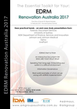 www.arkgroupaustralia.com.au @arkgroup
.
EDRMRenovationAustralia2017
One Day of Hands-On Repair Modules
1st February 2017, Novotel Sydney Central
EDRM
Renovation Australia 2017
Hear practical hands - on and case study presentations from:
Forensic Document Services
University of Sydney
NSW Department of Finance, Services and Innovation
Johnson and Johnson Medical
Optus
AvePoint
Forum Partners
The Essential Toolkit for Your:
#edrmaus.
$795 plus gst
if you book early, early bird ends
14 December 2016
EDRMS Start to Finish
An Interactive Document CSI!
WHO ARE YOU? Who? Who?
Speaking their language: Embedding your
system in a difficult environment
Information Governance
Real world examples of what can go
wrong with eDRMS implementation
 