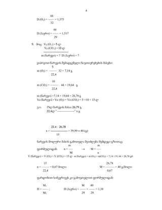 4
                 44
       D (O2) = –––– = 1,375
                  32

                   44
       D (ჰაერი) = –––– = 1,517
                    29

   9. მოც : V0 (O 2) = 5 ლ
            V0 (CO 2) = 10 ლ

           m (ნარევი) = ? D (ჰაერი) = ?

       ვიპოვოთ ნარევის შემადგენელი ნივთიერებების მასები:
                  5
       m (O2) = ––––– . 32 = 7,14 გ
                 22,4

                  10
       m (CO2) = –––––  44 = 19,64 გ
                  22,4

       m (ნარევი) =7,14 + 19,64 = 26,78 გ
       Vo (ნარევი) = Vo (O2) + Vo (CO2) = 5 +10 = 15 ლ

       ე.ი.     15ლ ნარევის მასაა 26,79 გ
                22,4ლ “ ---------------“ x გ




                    22,4  26,78
               x = ----------------- = 39,99  40 (გ)
                         15

       ნარევის მოლური მასის გამოთვლა შეიძლება შემდეგი გზითაც:
                            m                 m
       ფორმულიდან:      n = –––         M = –––
                             M                n
V (ნარევი) = V (O2) + V (CO2) = 15 ლ m (ნარევი) = m (O2) + m(CO2) = 7,14 +19, 64 = 26,78 გრ

            15                                                     26,78
       n = ––––– = 0,67 მოლი                                  M = –––––– = 40 გ/მოლი
            22,4                                                    0,67

       ფარდობით სიმკვრივეს კი გამოვთვლით ფორმულიდან:

           M1                               M      40
       D = –––– ;              D (ჰაერი) = –––– = –––– = 1,38
           M2                               29     29
 