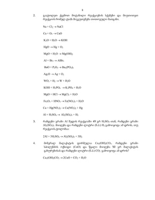 8
2.   გაატოლეთ ქვემოთ მოტანილი რეაქციების სქემები და მიუთითეთ
     რეაქციის რომელ ტიპს მიეკუთვნება თითოეული მათგანი.

     Na + Cl2  NaCl

     Ca + O2  CaO

     K2O + H2O  KOH

     HgO  Hg + O2

     MgO + H2O  Mg(OH)2

     Al + Br2  AlBr3

     BaO + P2O5  Ba3(PO4)2

     Ag2O  Ag + O2

     WO3 + H2  W + H2O

     KOH + H3PO4  K3PO4 + H2O

     MgO + HCl  MgCl2 + H2O

     Fe2O3 + HNO3  Fe(NO3)3 + H2O

     Cu + Hg(NO3)2  Cu(NO3)2 + Hg

     Al + H2SO4  Al2(SO4)3 + H2

3.   რამდენი გრამი Al შედის რეაქციაში 49 გრ H2SO4–თან, რამდენი გრამი
     Al2(SO4)3 მიიღება და რამდენი ლიტრი (ნ.პ.) H2 გამოიყოფა ამ დროს, თუ
     რეაქციის ტოლობაა:

     2Al + 3H2SO4  Al2(SO4)3 + 3H2

4.   მინერალ მალაქიტის ფორმულაა Cu2(OH)2CO3. რამდენი გრამი
     სპილენძის ოქსიდი (CuO) და წყალი მიიღება 50 გრ მალაქიტის
     გახურებისას და რამდენი ლიტრი (ნ.პ.) CO2 გამოიყოფა ამ დროს?

     Cu2(OH)2CO3  2CuO + CO2 + H2O
 