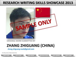 RESEARCH WRITING SKILLS SHOWCASE 2013

ORIGINAL WORK SUBMITTED BY

ZHANG ZHIGUANG (CHINA)
zhang.zhiguang.noah@gmail.com
China flag courtesy of (www.shawnee.edu)

FIRST SLIDE

LAST SLIDE

END SHOW

PREVIOUS SLIDE

LAST VIEWED

NEXT SLIDE

 