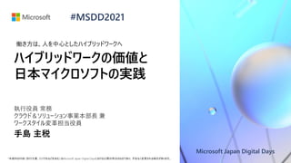 Microsoft Japan Digital Days
*本資料の内容 (添付文書、リンク先などを含む) はMicrosoft Japan Digital Daysにおける公開日時点のものであり、予告なく変更される場合があります。
#MSDD2021
ハイブリッドワークの価値と
日本マイクロソフトの実践
執行役員 常務
クラウド＆ソリューション事業本部長 兼
ワークスタイル変革担当役員
手島 主税
働き方は、人を中心としたハイブリッドワークへ
 