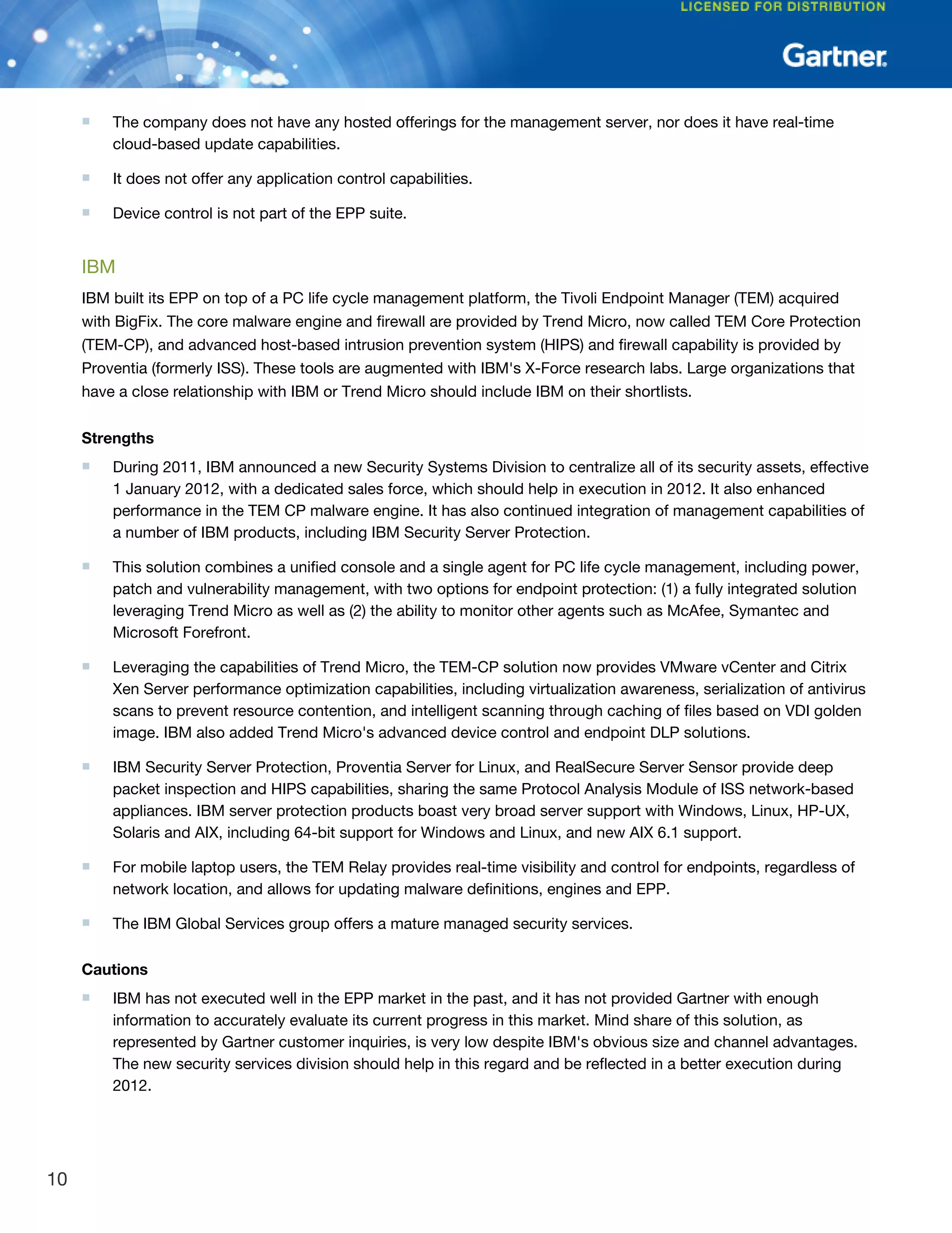 ■ The company does not have any hosted offerings for the management server, nor does it have real-time
cloud-based update capabilities.
■ It does not offer any application control capabilities.
■ Device control is not part of the EPP suite.
IBM
IBM built its EPP on top of a PC life cycle management platform, the Tivoli Endpoint Manager (TEM) acquired
with BigFix. The core malware engine and firewall are provided by Trend Micro, now called TEM Core Protection
(TEM-CP), and advanced host-based intrusion prevention system (HIPS) and firewall capability is provided by
Proventia (formerly ISS). These tools are augmented with IBM's X-Force research labs. Large organizations that
have a close relationship with IBM or Trend Micro should include IBM on their shortlists.
Strengths
■ During 2011, IBM announced a new Security Systems Division to centralize all of its security assets, effective
1 January 2012, with a dedicated sales force, which should help in execution in 2012. It also enhanced
performance in the TEM CP malware engine. It has also continued integration of management capabilities of
a number of IBM products, including IBM Security Server Protection.
■ This solution combines a unified console and a single agent for PC life cycle management, including power,
patch and vulnerability management, with two options for endpoint protection: (1) a fully integrated solution
leveraging Trend Micro as well as (2) the ability to monitor other agents such as McAfee, Symantec and
Microsoft Forefront.
■ Leveraging the capabilities of Trend Micro, the TEM-CP solution now provides VMware vCenter and Citrix
Xen Server performance optimization capabilities, including virtualization awareness, serialization of antivirus
scans to prevent resource contention, and intelligent scanning through caching of files based on VDI golden
image. IBM also added Trend Micro's advanced device control and endpoint DLP solutions.
■ IBM Security Server Protection, Proventia Server for Linux, and RealSecure Server Sensor provide deep
packet inspection and HIPS capabilities, sharing the same Protocol Analysis Module of ISS network-based
appliances. IBM server protection products boast very broad server support with Windows, Linux, HP-UX,
Solaris and AIX, including 64-bit support for Windows and Linux, and new AIX 6.1 support.
■ For mobile laptop users, the TEM Relay provides real-time visibility and control for endpoints, regardless of
network location, and allows for updating malware definitions, engines and EPP.
■ The IBM Global Services group offers a mature managed security services.
Cautions
■ IBM has not executed well in the EPP market in the past, and it has not provided Gartner with enough
information to accurately evaluate its current progress in this market. Mind share of this solution, as
represented by Gartner customer inquiries, is very low despite IBM's obvious size and channel advantages.
The new security services division should help in this regard and be reflected in a better execution during
2012.
10
 