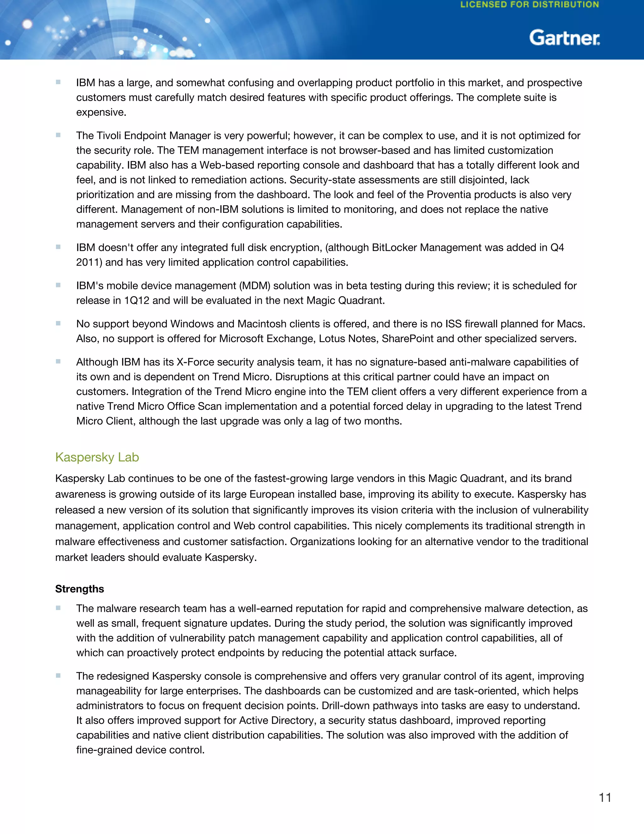 ■ IBM has a large, and somewhat confusing and overlapping product portfolio in this market, and prospective
customers must carefully match desired features with specific product offerings. The complete suite is
expensive.
■ The Tivoli Endpoint Manager is very powerful; however, it can be complex to use, and it is not optimized for
the security role. The TEM management interface is not browser-based and has limited customization
capability. IBM also has a Web-based reporting console and dashboard that has a totally different look and
feel, and is not linked to remediation actions. Security-state assessments are still disjointed, lack
prioritization and are missing from the dashboard. The look and feel of the Proventia products is also very
different. Management of non-IBM solutions is limited to monitoring, and does not replace the native
management servers and their configuration capabilities.
■ IBM doesn't offer any integrated full disk encryption, (although BitLocker Management was added in Q4
2011) and has very limited application control capabilities.
■ IBM's mobile device management (MDM) solution was in beta testing during this review; it is scheduled for
release in 1Q12 and will be evaluated in the next Magic Quadrant.
■ No support beyond Windows and Macintosh clients is offered, and there is no ISS firewall planned for Macs.
Also, no support is offered for Microsoft Exchange, Lotus Notes, SharePoint and other specialized servers.
■ Although IBM has its X-Force security analysis team, it has no signature-based anti-malware capabilities of
its own and is dependent on Trend Micro. Disruptions at this critical partner could have an impact on
customers. Integration of the Trend Micro engine into the TEM client offers a very different experience from a
native Trend Micro Office Scan implementation and a potential forced delay in upgrading to the latest Trend
Micro Client, although the last upgrade was only a lag of two months.
Kaspersky Lab
Kaspersky Lab continues to be one of the fastest-growing large vendors in this Magic Quadrant, and its brand
awareness is growing outside of its large European installed base, improving its ability to execute. Kaspersky has
released a new version of its solution that significantly improves its vision criteria with the inclusion of vulnerability
management, application control and Web control capabilities. This nicely complements its traditional strength in
malware effectiveness and customer satisfaction. Organizations looking for an alternative vendor to the traditional
market leaders should evaluate Kaspersky.
Strengths
■ The malware research team has a well-earned reputation for rapid and comprehensive malware detection, as
well as small, frequent signature updates. During the study period, the solution was significantly improved
with the addition of vulnerability patch management capability and application control capabilities, all of
which can proactively protect endpoints by reducing the potential attack surface.
■ The redesigned Kaspersky console is comprehensive and offers very granular control of its agent, improving
manageability for large enterprises. The dashboards can be customized and are task-oriented, which helps
administrators to focus on frequent decision points. Drill-down pathways into tasks are easy to understand.
It also offers improved support for Active Directory, a security status dashboard, improved reporting
capabilities and native client distribution capabilities. The solution was also improved with the addition of
fine-grained device control.
11
 