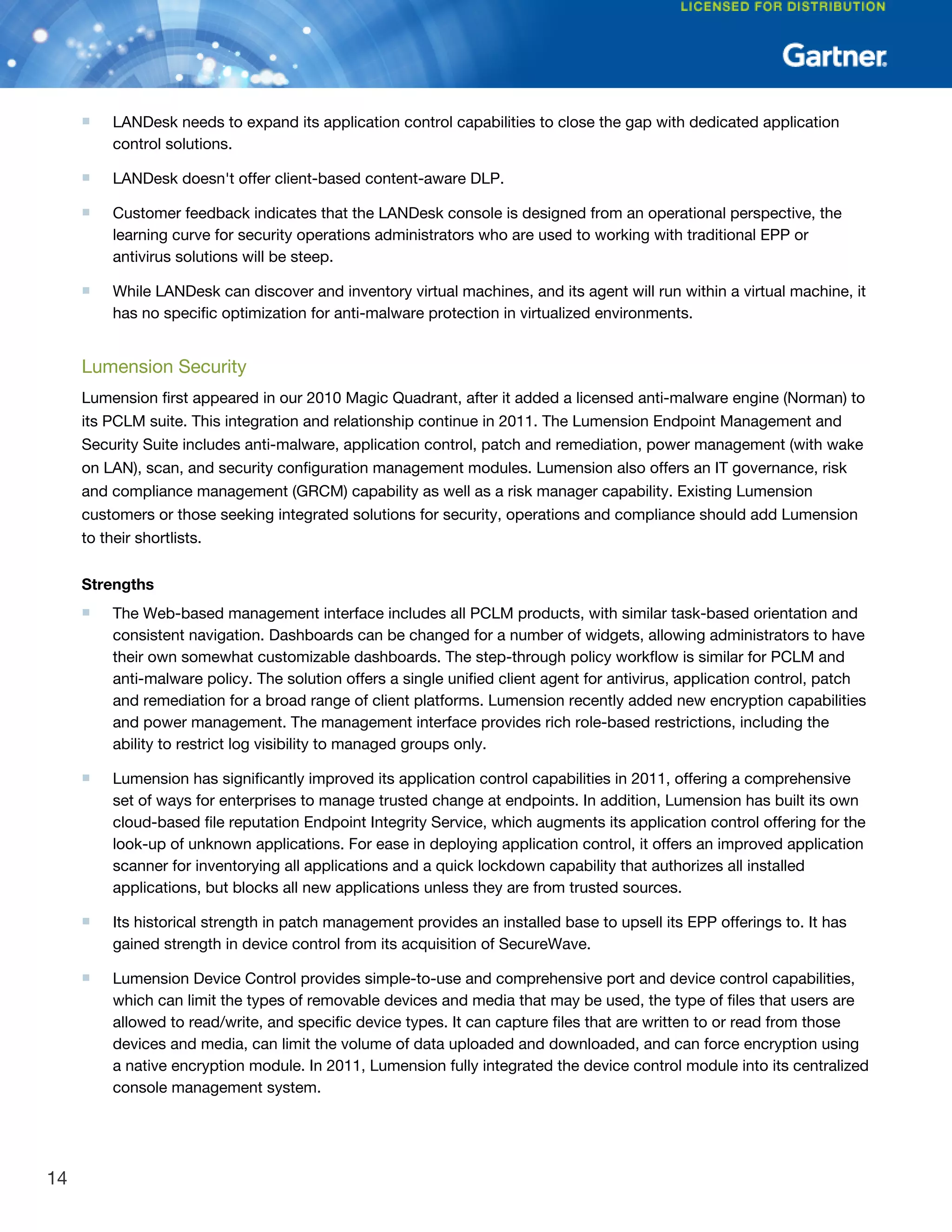■ LANDesk needs to expand its application control capabilities to close the gap with dedicated application
control solutions.
■ LANDesk doesn't offer client-based content-aware DLP.
■ Customer feedback indicates that the LANDesk console is designed from an operational perspective, the
learning curve for security operations administrators who are used to working with traditional EPP or
antivirus solutions will be steep.
■ While LANDesk can discover and inventory virtual machines, and its agent will run within a virtual machine, it
has no specific optimization for anti-malware protection in virtualized environments.
Lumension Security
Lumension first appeared in our 2010 Magic Quadrant, after it added a licensed anti-malware engine (Norman) to
its PCLM suite. This integration and relationship continue in 2011. The Lumension Endpoint Management and
Security Suite includes anti-malware, application control, patch and remediation, power management (with wake
on LAN), scan, and security configuration management modules. Lumension also offers an IT governance, risk
and compliance management (GRCM) capability as well as a risk manager capability. Existing Lumension
customers or those seeking integrated solutions for security, operations and compliance should add Lumension
to their shortlists.
Strengths
■ The Web-based management interface includes all PCLM products, with similar task-based orientation and
consistent navigation. Dashboards can be changed for a number of widgets, allowing administrators to have
their own somewhat customizable dashboards. The step-through policy workflow is similar for PCLM and
anti-malware policy. The solution offers a single unified client agent for antivirus, application control, patch
and remediation for a broad range of client platforms. Lumension recently added new encryption capabilities
and power management. The management interface provides rich role-based restrictions, including the
ability to restrict log visibility to managed groups only.
■ Lumension has significantly improved its application control capabilities in 2011, offering a comprehensive
set of ways for enterprises to manage trusted change at endpoints. In addition, Lumension has built its own
cloud-based file reputation Endpoint Integrity Service, which augments its application control offering for the
look-up of unknown applications. For ease in deploying application control, it offers an improved application
scanner for inventorying all applications and a quick lockdown capability that authorizes all installed
applications, but blocks all new applications unless they are from trusted sources.
■ Its historical strength in patch management provides an installed base to upsell its EPP offerings to. It has
gained strength in device control from its acquisition of SecureWave.
■ Lumension Device Control provides simple-to-use and comprehensive port and device control capabilities,
which can limit the types of removable devices and media that may be used, the type of files that users are
allowed to read/write, and specific device types. It can capture files that are written to or read from those
devices and media, can limit the volume of data uploaded and downloaded, and can force encryption using
a native encryption module. In 2011, Lumension fully integrated the device control module into its centralized
console management system.
14
 