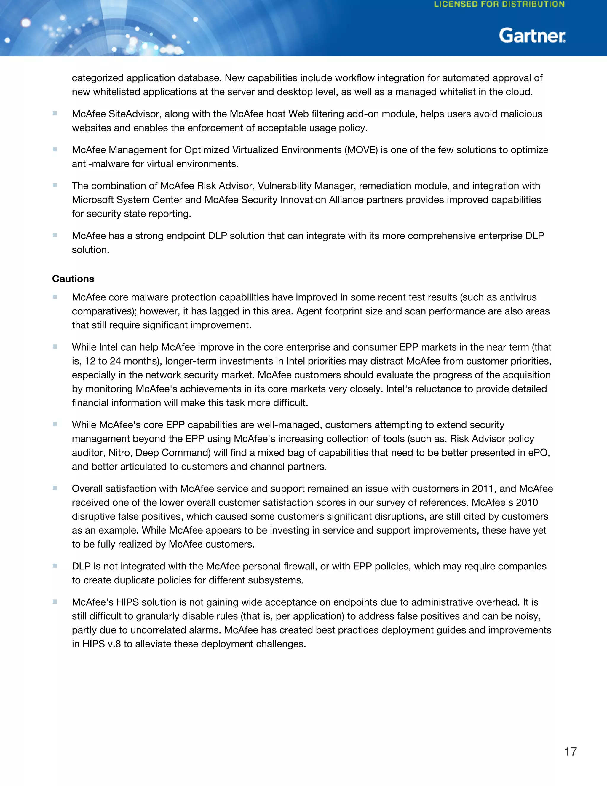 categorized application database. New capabilities include workflow integration for automated approval of
new whitelisted applications at the server and desktop level, as well as a managed whitelist in the cloud.
■ McAfee SiteAdvisor, along with the McAfee host Web filtering add-on module, helps users avoid malicious
websites and enables the enforcement of acceptable usage policy.
■ McAfee Management for Optimized Virtualized Environments (MOVE) is one of the few solutions to optimize
anti-malware for virtual environments.
■ The combination of McAfee Risk Advisor, Vulnerability Manager, remediation module, and integration with
Microsoft System Center and McAfee Security Innovation Alliance partners provides improved capabilities
for security state reporting.
■ McAfee has a strong endpoint DLP solution that can integrate with its more comprehensive enterprise DLP
solution.
Cautions
■ McAfee core malware protection capabilities have improved in some recent test results (such as antivirus
comparatives); however, it has lagged in this area. Agent footprint size and scan performance are also areas
that still require significant improvement.
■ While Intel can help McAfee improve in the core enterprise and consumer EPP markets in the near term (that
is, 12 to 24 months), longer-term investments in Intel priorities may distract McAfee from customer priorities,
especially in the network security market. McAfee customers should evaluate the progress of the acquisition
by monitoring McAfee's achievements in its core markets very closely. Intel's reluctance to provide detailed
financial information will make this task more difficult.
■ While McAfee's core EPP capabilities are well-managed, customers attempting to extend security
management beyond the EPP using McAfee's increasing collection of tools (such as, Risk Advisor policy
auditor, Nitro, Deep Command) will find a mixed bag of capabilities that need to be better presented in ePO,
and better articulated to customers and channel partners.
■ Overall satisfaction with McAfee service and support remained an issue with customers in 2011, and McAfee
received one of the lower overall customer satisfaction scores in our survey of references. McAfee's 2010
disruptive false positives, which caused some customers significant disruptions, are still cited by customers
as an example. While McAfee appears to be investing in service and support improvements, these have yet
to be fully realized by McAfee customers.
■ DLP is not integrated with the McAfee personal firewall, or with EPP policies, which may require companies
to create duplicate policies for different subsystems.
■ McAfee's HIPS solution is not gaining wide acceptance on endpoints due to administrative overhead. It is
still difficult to granularly disable rules (that is, per application) to address false positives and can be noisy,
partly due to uncorrelated alarms. McAfee has created best practices deployment guides and improvements
in HIPS v.8 to alleviate these deployment challenges.
17
 