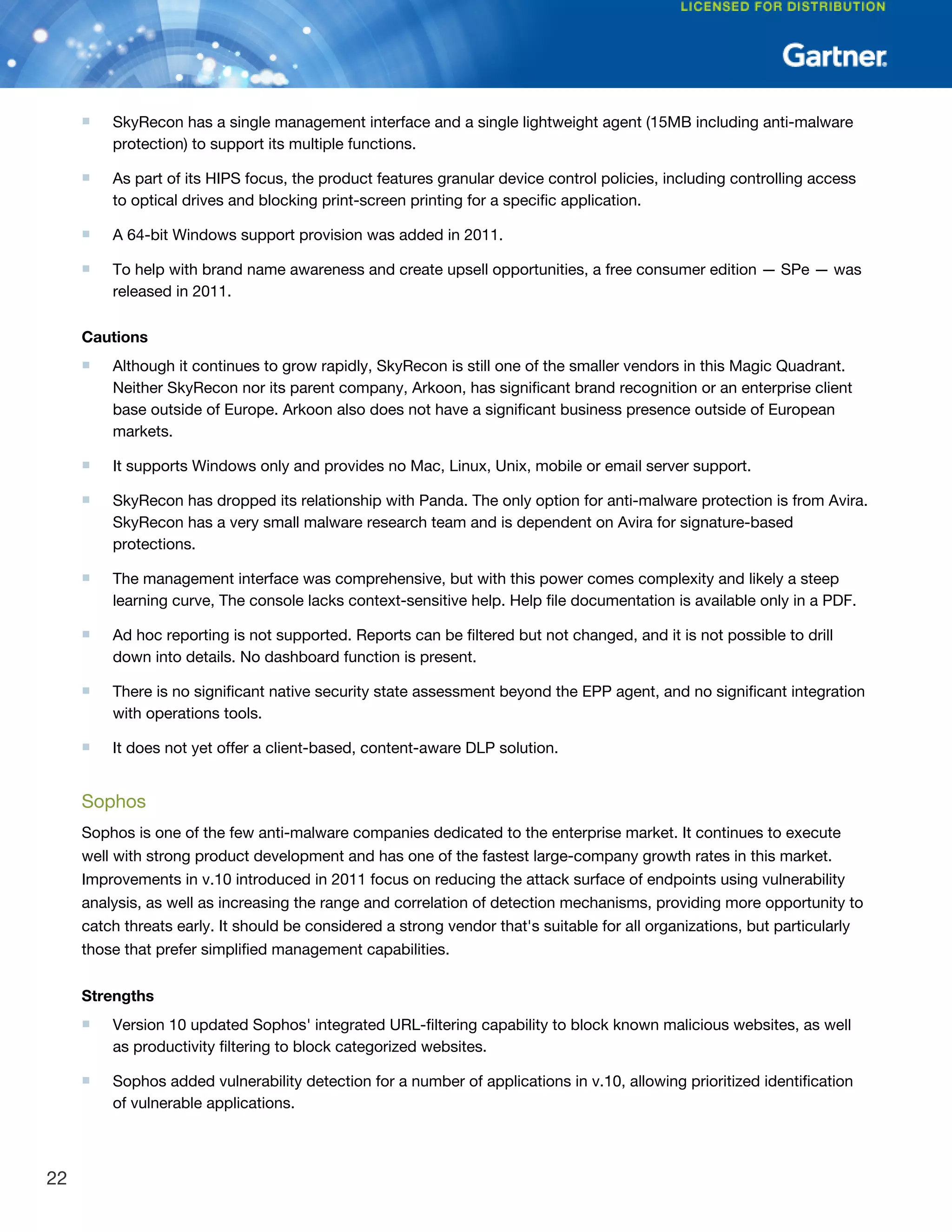 ■ SkyRecon has a single management interface and a single lightweight agent (15MB including anti-malware
protection) to support its multiple functions.
■ As part of its HIPS focus, the product features granular device control policies, including controlling access
to optical drives and blocking print-screen printing for a specific application.
■ A 64-bit Windows support provision was added in 2011.
■ To help with brand name awareness and create upsell opportunities, a free consumer edition — SPe — was
released in 2011.
Cautions
■ Although it continues to grow rapidly, SkyRecon is still one of the smaller vendors in this Magic Quadrant.
Neither SkyRecon nor its parent company, Arkoon, has significant brand recognition or an enterprise client
base outside of Europe. Arkoon also does not have a significant business presence outside of European
markets.
■ It supports Windows only and provides no Mac, Linux, Unix, mobile or email server support.
■ SkyRecon has dropped its relationship with Panda. The only option for anti-malware protection is from Avira.
SkyRecon has a very small malware research team and is dependent on Avira for signature-based
protections.
■ The management interface was comprehensive, but with this power comes complexity and likely a steep
learning curve, The console lacks context-sensitive help. Help file documentation is available only in a PDF.
■ Ad hoc reporting is not supported. Reports can be filtered but not changed, and it is not possible to drill
down into details. No dashboard function is present.
■ There is no significant native security state assessment beyond the EPP agent, and no significant integration
with operations tools.
■ It does not yet offer a client-based, content-aware DLP solution.
Sophos
Sophos is one of the few anti-malware companies dedicated to the enterprise market. It continues to execute
well with strong product development and has one of the fastest large-company growth rates in this market.
Improvements in v.10 introduced in 2011 focus on reducing the attack surface of endpoints using vulnerability
analysis, as well as increasing the range and correlation of detection mechanisms, providing more opportunity to
catch threats early. It should be considered a strong vendor that's suitable for all organizations, but particularly
those that prefer simplified management capabilities.
Strengths
■ Version 10 updated Sophos' integrated URL-filtering capability to block known malicious websites, as well
as productivity filtering to block categorized websites.
■ Sophos added vulnerability detection for a number of applications in v.10, allowing prioritized identification
of vulnerable applications.
22
 