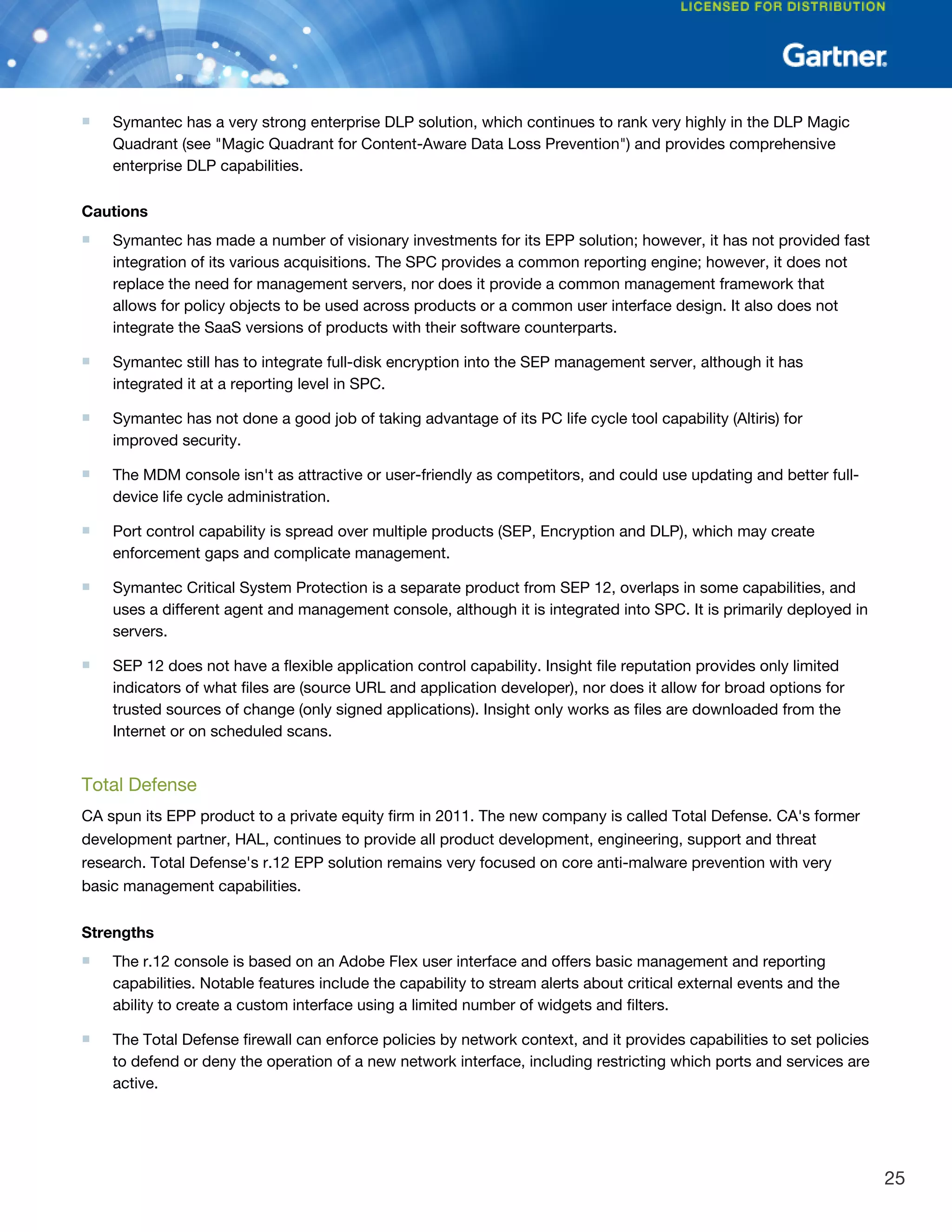 ■ Symantec has a very strong enterprise DLP solution, which continues to rank very highly in the DLP Magic
Quadrant (see "Magic Quadrant for Content-Aware Data Loss Prevention") and provides comprehensive
enterprise DLP capabilities.
Cautions
■ Symantec has made a number of visionary investments for its EPP solution; however, it has not provided fast
integration of its various acquisitions. The SPC provides a common reporting engine; however, it does not
replace the need for management servers, nor does it provide a common management framework that
allows for policy objects to be used across products or a common user interface design. It also does not
integrate the SaaS versions of products with their software counterparts.
■ Symantec still has to integrate full-disk encryption into the SEP management server, although it has
integrated it at a reporting level in SPC.
■ Symantec has not done a good job of taking advantage of its PC life cycle tool capability (Altiris) for
improved security.
■ The MDM console isn't as attractive or user-friendly as competitors, and could use updating and better full-
device life cycle administration.
■ Port control capability is spread over multiple products (SEP, Encryption and DLP), which may create
enforcement gaps and complicate management.
■ Symantec Critical System Protection is a separate product from SEP 12, overlaps in some capabilities, and
uses a different agent and management console, although it is integrated into SPC. It is primarily deployed in
servers.
■ SEP 12 does not have a flexible application control capability. Insight file reputation provides only limited
indicators of what files are (source URL and application developer), nor does it allow for broad options for
trusted sources of change (only signed applications). Insight only works as files are downloaded from the
Internet or on scheduled scans.
Total Defense
CA spun its EPP product to a private equity firm in 2011. The new company is called Total Defense. CA's former
development partner, HAL, continues to provide all product development, engineering, support and threat
research. Total Defense's r.12 EPP solution remains very focused on core anti-malware prevention with very
basic management capabilities.
Strengths
■ The r.12 console is based on an Adobe Flex user interface and offers basic management and reporting
capabilities. Notable features include the capability to stream alerts about critical external events and the
ability to create a custom interface using a limited number of widgets and filters.
■ The Total Defense firewall can enforce policies by network context, and it provides capabilities to set policies
to defend or deny the operation of a new network interface, including restricting which ports and services are
active.
25
 