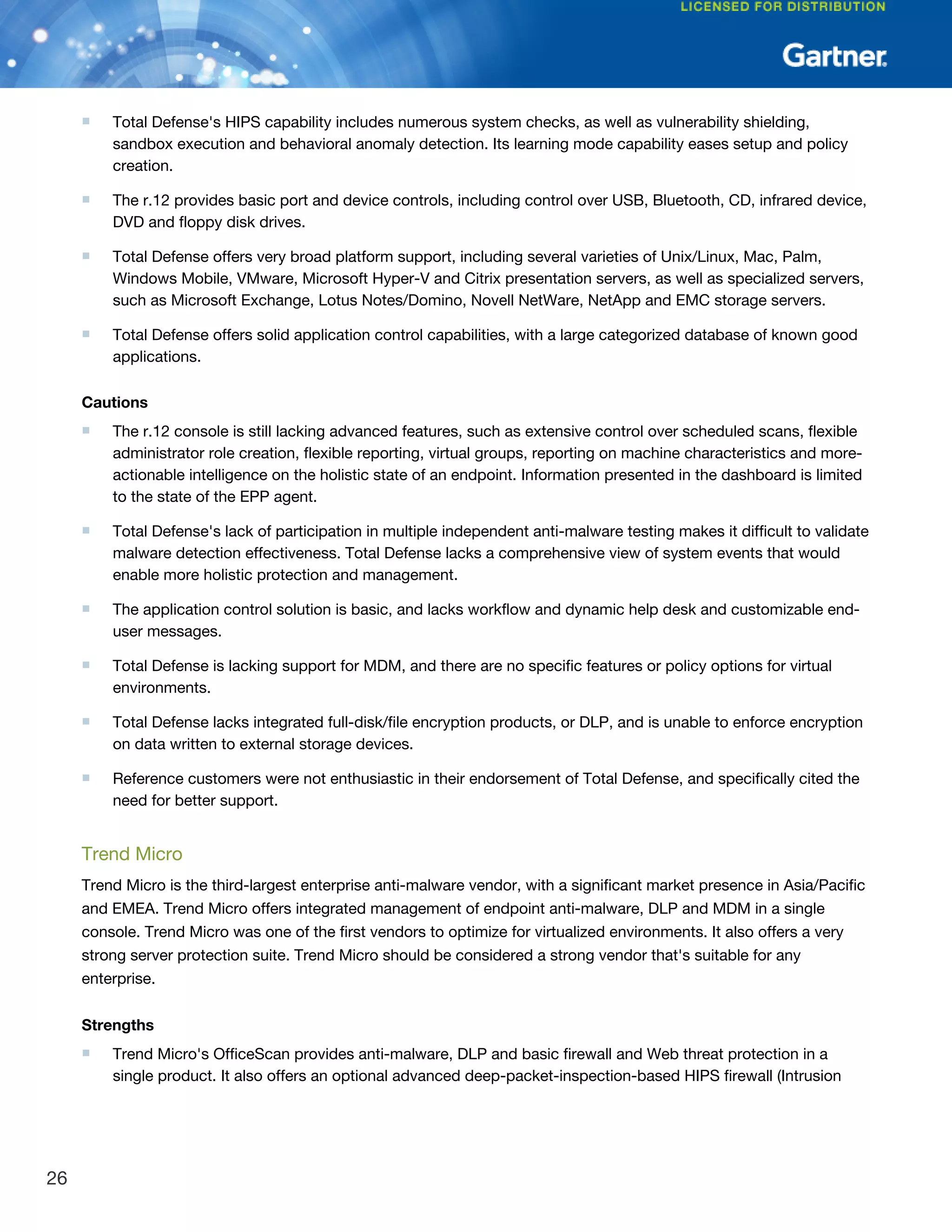 ■ Total Defense's HIPS capability includes numerous system checks, as well as vulnerability shielding,
sandbox execution and behavioral anomaly detection. Its learning mode capability eases setup and policy
creation.
■ The r.12 provides basic port and device controls, including control over USB, Bluetooth, CD, infrared device,
DVD and floppy disk drives.
■ Total Defense offers very broad platform support, including several varieties of Unix/Linux, Mac, Palm,
Windows Mobile, VMware, Microsoft Hyper-V and Citrix presentation servers, as well as specialized servers,
such as Microsoft Exchange, Lotus Notes/Domino, Novell NetWare, NetApp and EMC storage servers.
■ Total Defense offers solid application control capabilities, with a large categorized database of known good
applications.
Cautions
■ The r.12 console is still lacking advanced features, such as extensive control over scheduled scans, flexible
administrator role creation, flexible reporting, virtual groups, reporting on machine characteristics and more-
actionable intelligence on the holistic state of an endpoint. Information presented in the dashboard is limited
to the state of the EPP agent.
■ Total Defense's lack of participation in multiple independent anti-malware testing makes it difficult to validate
malware detection effectiveness. Total Defense lacks a comprehensive view of system events that would
enable more holistic protection and management.
■ The application control solution is basic, and lacks workflow and dynamic help desk and customizable end-
user messages.
■ Total Defense is lacking support for MDM, and there are no specific features or policy options for virtual
environments.
■ Total Defense lacks integrated full-disk/file encryption products, or DLP, and is unable to enforce encryption
on data written to external storage devices.
■ Reference customers were not enthusiastic in their endorsement of Total Defense, and specifically cited the
need for better support.
Trend Micro
Trend Micro is the third-largest enterprise anti-malware vendor, with a significant market presence in Asia/Pacific
and EMEA. Trend Micro offers integrated management of endpoint anti-malware, DLP and MDM in a single
console. Trend Micro was one of the first vendors to optimize for virtualized environments. It also offers a very
strong server protection suite. Trend Micro should be considered a strong vendor that's suitable for any
enterprise.
Strengths
■ Trend Micro's OfficeScan provides anti-malware, DLP and basic firewall and Web threat protection in a
single product. It also offers an optional advanced deep-packet-inspection-based HIPS firewall (Intrusion
26
 