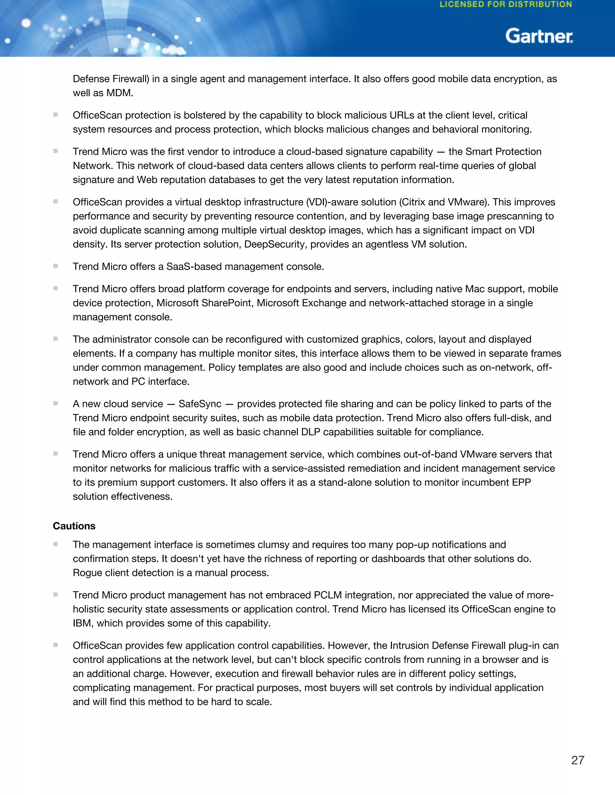 Defense Firewall) in a single agent and management interface. It also offers good mobile data encryption, as
well as MDM.
■ OfficeScan protection is bolstered by the capability to block malicious URLs at the client level, critical
system resources and process protection, which blocks malicious changes and behavioral monitoring.
■ Trend Micro was the first vendor to introduce a cloud-based signature capability — the Smart Protection
Network. This network of cloud-based data centers allows clients to perform real-time queries of global
signature and Web reputation databases to get the very latest reputation information.
■ OfficeScan provides a virtual desktop infrastructure (VDI)-aware solution (Citrix and VMware). This improves
performance and security by preventing resource contention, and by leveraging base image prescanning to
avoid duplicate scanning among multiple virtual desktop images, which has a significant impact on VDI
density. Its server protection solution, DeepSecurity, provides an agentless VM solution.
■ Trend Micro offers a SaaS-based management console.
■ Trend Micro offers broad platform coverage for endpoints and servers, including native Mac support, mobile
device protection, Microsoft SharePoint, Microsoft Exchange and network-attached storage in a single
management console.
■ The administrator console can be reconfigured with customized graphics, colors, layout and displayed
elements. If a company has multiple monitor sites, this interface allows them to be viewed in separate frames
under common management. Policy templates are also good and include choices such as on-network, off-
network and PC interface.
■ A new cloud service — SafeSync — provides protected file sharing and can be policy linked to parts of the
Trend Micro endpoint security suites, such as mobile data protection. Trend Micro also offers full-disk, and
file and folder encryption, as well as basic channel DLP capabilities suitable for compliance.
■ Trend Micro offers a unique threat management service, which combines out-of-band VMware servers that
monitor networks for malicious traffic with a service-assisted remediation and incident management service
to its premium support customers. It also offers it as a stand-alone solution to monitor incumbent EPP
solution effectiveness.
Cautions
■ The management interface is sometimes clumsy and requires too many pop-up notifications and
confirmation steps. It doesn't yet have the richness of reporting or dashboards that other solutions do.
Rogue client detection is a manual process.
■ Trend Micro product management has not embraced PCLM integration, nor appreciated the value of more-
holistic security state assessments or application control. Trend Micro has licensed its OfficeScan engine to
IBM, which provides some of this capability.
■ OfficeScan provides few application control capabilities. However, the Intrusion Defense Firewall plug-in can
control applications at the network level, but can't block specific controls from running in a browser and is
an additional charge. However, execution and firewall behavior rules are in different policy settings,
complicating management. For practical purposes, most buyers will set controls by individual application
and will find this method to be hard to scale.
27
 