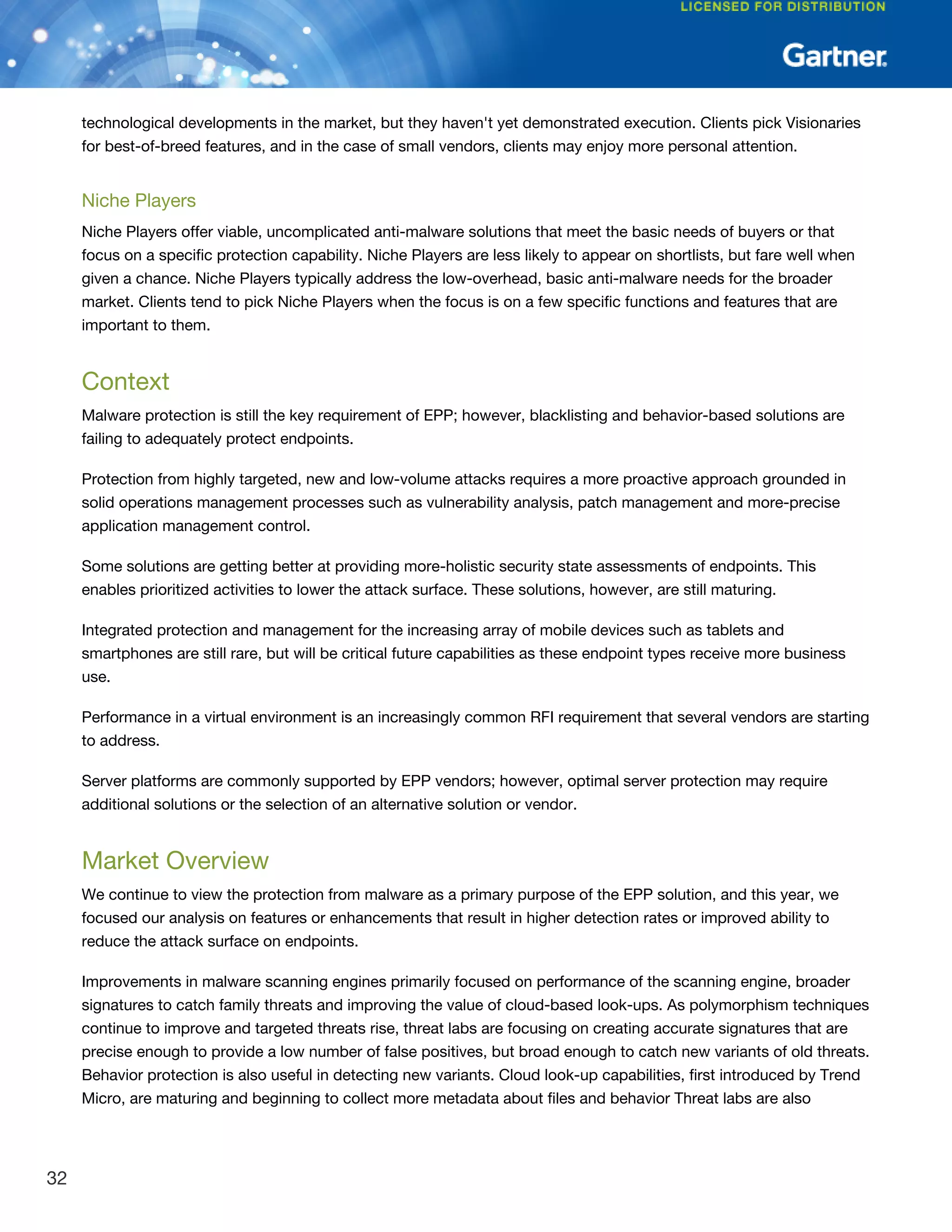 technological developments in the market, but they haven't yet demonstrated execution. Clients pick Visionaries
for best-of-breed features, and in the case of small vendors, clients may enjoy more personal attention.
Niche Players
Niche Players offer viable, uncomplicated anti-malware solutions that meet the basic needs of buyers or that
focus on a specific protection capability. Niche Players are less likely to appear on shortlists, but fare well when
given a chance. Niche Players typically address the low-overhead, basic anti-malware needs for the broader
market. Clients tend to pick Niche Players when the focus is on a few specific functions and features that are
important to them.
Context
Malware protection is still the key requirement of EPP; however, blacklisting and behavior-based solutions are
failing to adequately protect endpoints.
Protection from highly targeted, new and low-volume attacks requires a more proactive approach grounded in
solid operations management processes such as vulnerability analysis, patch management and more-precise
application management control.
Some solutions are getting better at providing more-holistic security state assessments of endpoints. This
enables prioritized activities to lower the attack surface. These solutions, however, are still maturing.
Integrated protection and management for the increasing array of mobile devices such as tablets and
smartphones are still rare, but will be critical future capabilities as these endpoint types receive more business
use.
Performance in a virtual environment is an increasingly common RFI requirement that several vendors are starting
to address.
Server platforms are commonly supported by EPP vendors; however, optimal server protection may require
additional solutions or the selection of an alternative solution or vendor.
Market Overview
We continue to view the protection from malware as a primary purpose of the EPP solution, and this year, we
focused our analysis on features or enhancements that result in higher detection rates or improved ability to
reduce the attack surface on endpoints.
Improvements in malware scanning engines primarily focused on performance of the scanning engine, broader
signatures to catch family threats and improving the value of cloud-based look-ups. As polymorphism techniques
continue to improve and targeted threats rise, threat labs are focusing on creating accurate signatures that are
precise enough to provide a low number of false positives, but broad enough to catch new variants of old threats.
Behavior protection is also useful in detecting new variants. Cloud look-up capabilities, first introduced by Trend
Micro, are maturing and beginning to collect more metadata about files and behavior Threat labs are also
32
 