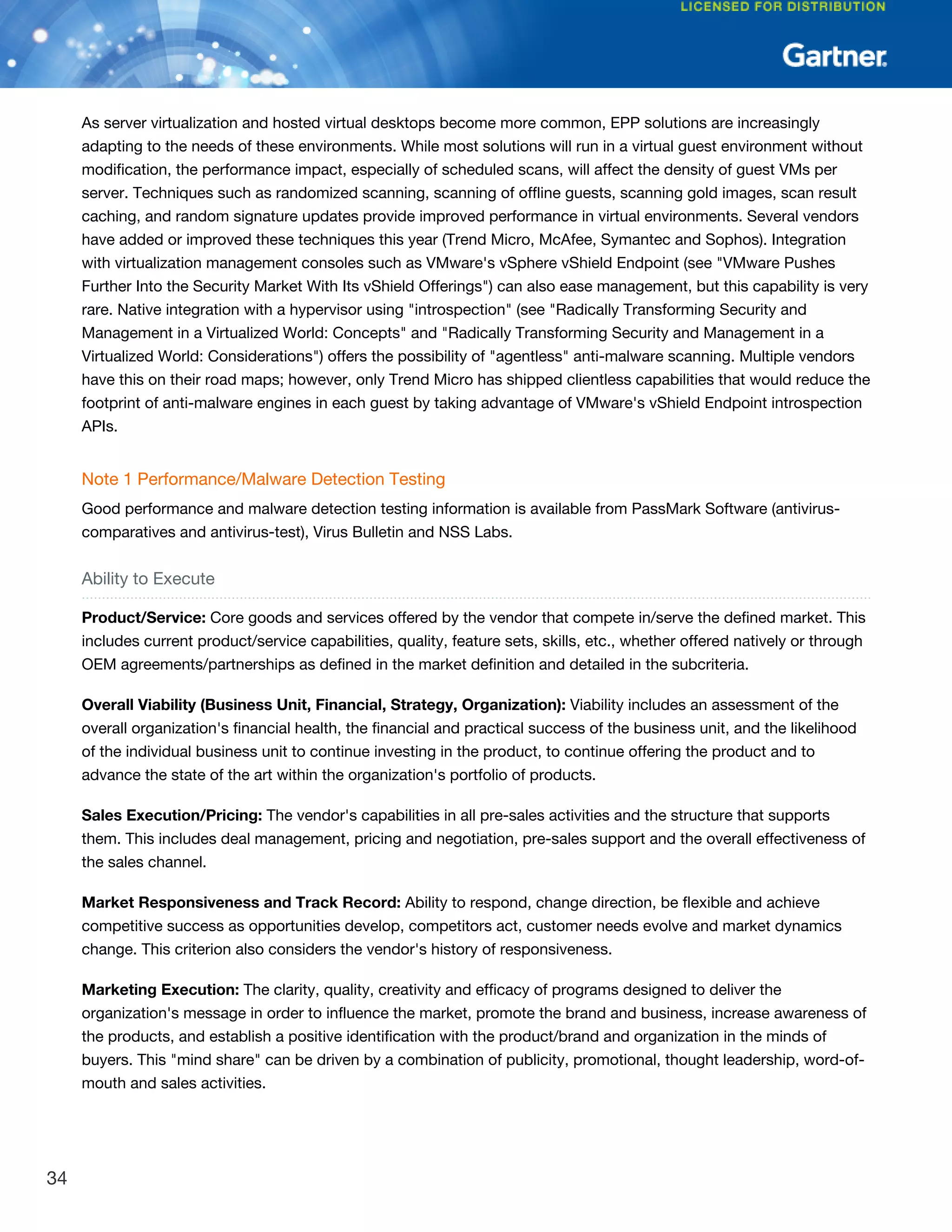As server virtualization and hosted virtual desktops become more common, EPP solutions are increasingly
adapting to the needs of these environments. While most solutions will run in a virtual guest environment without
modification, the performance impact, especially of scheduled scans, will affect the density of guest VMs per
server. Techniques such as randomized scanning, scanning of offline guests, scanning gold images, scan result
caching, and random signature updates provide improved performance in virtual environments. Several vendors
have added or improved these techniques this year (Trend Micro, McAfee, Symantec and Sophos). Integration
with virtualization management consoles such as VMware's vSphere vShield Endpoint (see "VMware Pushes
Further Into the Security Market With Its vShield Offerings") can also ease management, but this capability is very
rare. Native integration with a hypervisor using "introspection" (see "Radically Transforming Security and
Management in a Virtualized World: Concepts" and "Radically Transforming Security and Management in a
Virtualized World: Considerations") offers the possibility of "agentless" anti-malware scanning. Multiple vendors
have this on their road maps; however, only Trend Micro has shipped clientless capabilities that would reduce the
footprint of anti-malware engines in each guest by taking advantage of VMware's vShield Endpoint introspection
APIs.
Note 1 Performance/Malware Detection Testing
Good performance and malware detection testing information is available from PassMark Software (antivirus-
comparatives and antivirus-test), Virus Bulletin and NSS Labs.
Ability to Execute
Product/Service: Core goods and services offered by the vendor that compete in/serve the defined market. This
includes current product/service capabilities, quality, feature sets, skills, etc., whether offered natively or through
OEM agreements/partnerships as defined in the market definition and detailed in the subcriteria.
Overall Viability (Business Unit, Financial, Strategy, Organization): Viability includes an assessment of the
overall organization's financial health, the financial and practical success of the business unit, and the likelihood
of the individual business unit to continue investing in the product, to continue offering the product and to
advance the state of the art within the organization's portfolio of products.
Sales Execution/Pricing: The vendor's capabilities in all pre-sales activities and the structure that supports
them. This includes deal management, pricing and negotiation, pre-sales support and the overall effectiveness of
the sales channel.
Market Responsiveness and Track Record: Ability to respond, change direction, be flexible and achieve
competitive success as opportunities develop, competitors act, customer needs evolve and market dynamics
change. This criterion also considers the vendor's history of responsiveness.
Marketing Execution: The clarity, quality, creativity and efficacy of programs designed to deliver the
organization's message in order to influence the market, promote the brand and business, increase awareness of
the products, and establish a positive identification with the product/brand and organization in the minds of
buyers. This "mind share" can be driven by a combination of publicity, promotional, thought leadership, word-of-
mouth and sales activities.
34
 