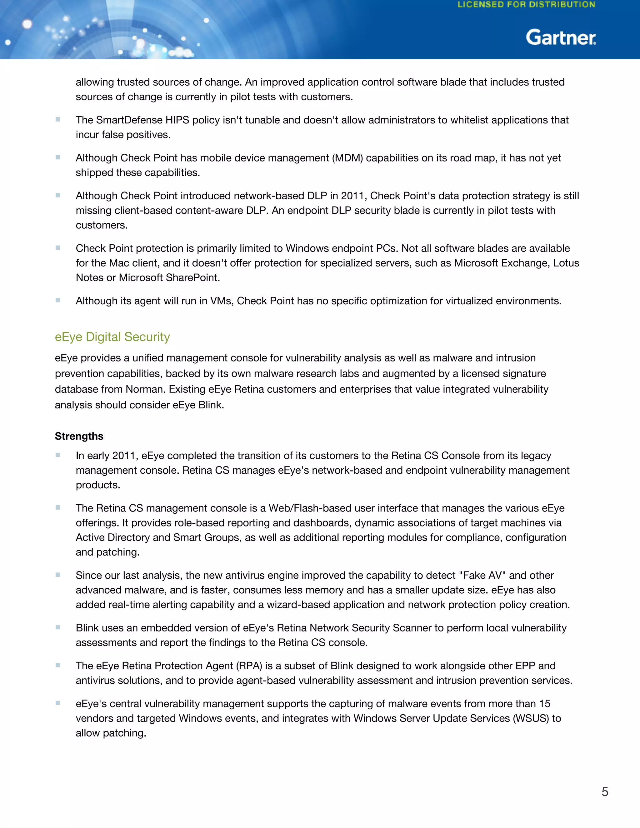 allowing trusted sources of change. An improved application control software blade that includes trusted
sources of change is currently in pilot tests with customers.
■ The SmartDefense HIPS policy isn't tunable and doesn't allow administrators to whitelist applications that
incur false positives.
■ Although Check Point has mobile device management (MDM) capabilities on its road map, it has not yet
shipped these capabilities.
■ Although Check Point introduced network-based DLP in 2011, Check Point's data protection strategy is still
missing client-based content-aware DLP. An endpoint DLP security blade is currently in pilot tests with
customers.
■ Check Point protection is primarily limited to Windows endpoint PCs. Not all software blades are available
for the Mac client, and it doesn't offer protection for specialized servers, such as Microsoft Exchange, Lotus
Notes or Microsoft SharePoint.
■ Although its agent will run in VMs, Check Point has no specific optimization for virtualized environments.
eEye Digital Security
eEye provides a unified management console for vulnerability analysis as well as malware and intrusion
prevention capabilities, backed by its own malware research labs and augmented by a licensed signature
database from Norman. Existing eEye Retina customers and enterprises that value integrated vulnerability
analysis should consider eEye Blink.
Strengths
■ In early 2011, eEye completed the transition of its customers to the Retina CS Console from its legacy
management console. Retina CS manages eEye's network-based and endpoint vulnerability management
products.
■ The Retina CS management console is a Web/Flash-based user interface that manages the various eEye
offerings. It provides role-based reporting and dashboards, dynamic associations of target machines via
Active Directory and Smart Groups, as well as additional reporting modules for compliance, configuration
and patching.
■ Since our last analysis, the new antivirus engine improved the capability to detect "Fake AV" and other
advanced malware, and is faster, consumes less memory and has a smaller update size. eEye has also
added real-time alerting capability and a wizard-based application and network protection policy creation.
■ Blink uses an embedded version of eEye's Retina Network Security Scanner to perform local vulnerability
assessments and report the findings to the Retina CS console.
■ The eEye Retina Protection Agent (RPA) is a subset of Blink designed to work alongside other EPP and
antivirus solutions, and to provide agent-based vulnerability assessment and intrusion prevention services.
■ eEye's central vulnerability management supports the capturing of malware events from more than 15
vendors and targeted Windows events, and integrates with Windows Server Update Services (WSUS) to
allow patching.
5
 