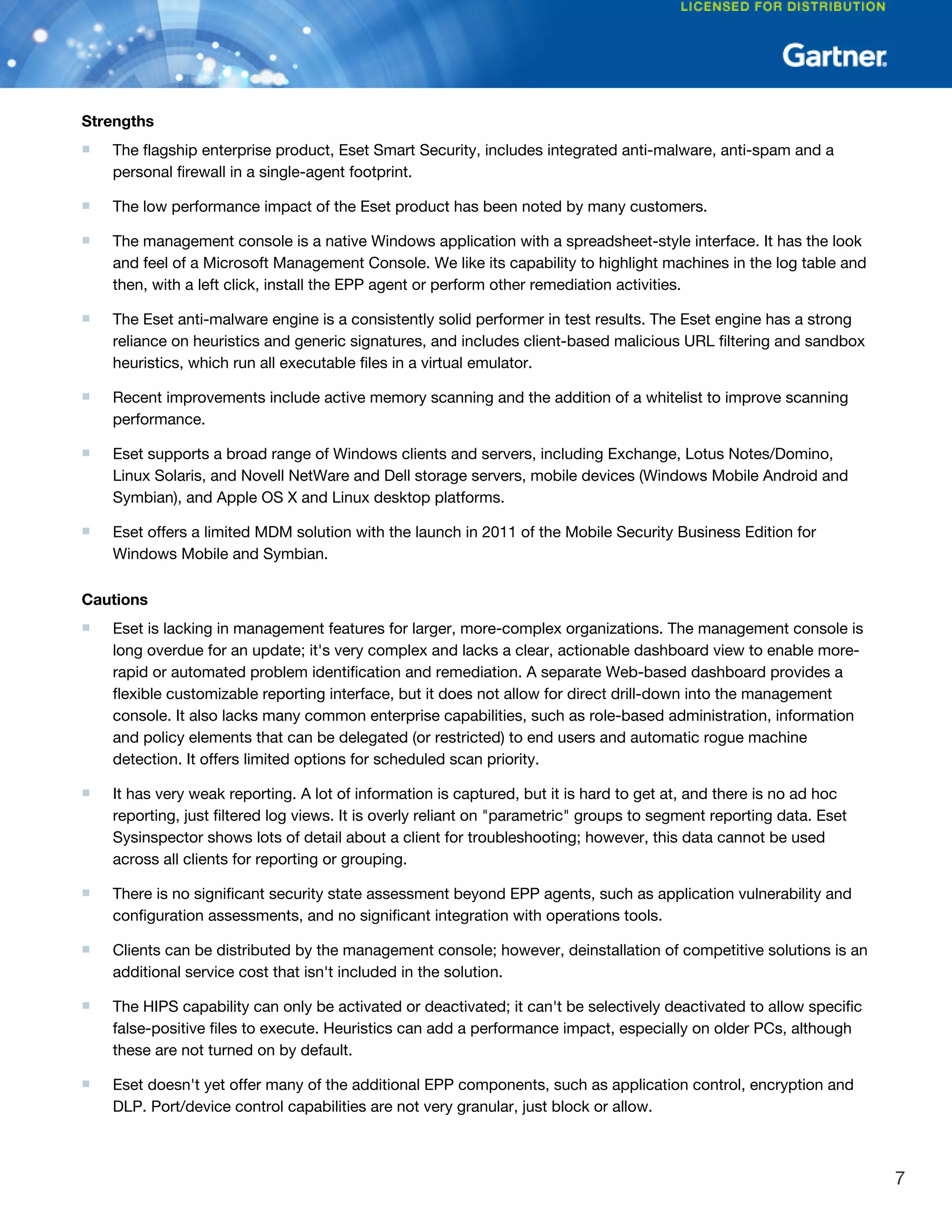 Strengths
■ The flagship enterprise product, Eset Smart Security, includes integrated anti-malware, anti-spam and a
personal firewall in a single-agent footprint.
■ The low performance impact of the Eset product has been noted by many customers.
■ The management console is a native Windows application with a spreadsheet-style interface. It has the look
and feel of a Microsoft Management Console. We like its capability to highlight machines in the log table and
then, with a left click, install the EPP agent or perform other remediation activities.
■ The Eset anti-malware engine is a consistently solid performer in test results. The Eset engine has a strong
reliance on heuristics and generic signatures, and includes client-based malicious URL filtering and sandbox
heuristics, which run all executable files in a virtual emulator.
■ Recent improvements include active memory scanning and the addition of a whitelist to improve scanning
performance.
■ Eset supports a broad range of Windows clients and servers, including Exchange, Lotus Notes/Domino,
Linux Solaris, and Novell NetWare and Dell storage servers, mobile devices (Windows Mobile Android and
Symbian), and Apple OS X and Linux desktop platforms.
■ Eset offers a limited MDM solution with the launch in 2011 of the Mobile Security Business Edition for
Windows Mobile and Symbian.
Cautions
■ Eset is lacking in management features for larger, more-complex organizations. The management console is
long overdue for an update; it's very complex and lacks a clear, actionable dashboard view to enable more-
rapid or automated problem identification and remediation. A separate Web-based dashboard provides a
flexible customizable reporting interface, but it does not allow for direct drill-down into the management
console. It also lacks many common enterprise capabilities, such as role-based administration, information
and policy elements that can be delegated (or restricted) to end users and automatic rogue machine
detection. It offers limited options for scheduled scan priority.
■ It has very weak reporting. A lot of information is captured, but it is hard to get at, and there is no ad hoc
reporting, just filtered log views. It is overly reliant on "parametric" groups to segment reporting data. Eset
Sysinspector shows lots of detail about a client for troubleshooting; however, this data cannot be used
across all clients for reporting or grouping.
■ There is no significant security state assessment beyond EPP agents, such as application vulnerability and
configuration assessments, and no significant integration with operations tools.
■ Clients can be distributed by the management console; however, deinstallation of competitive solutions is an
additional service cost that isn't included in the solution.
■ The HIPS capability can only be activated or deactivated; it can't be selectively deactivated to allow specific
false-positive files to execute. Heuristics can add a performance impact, especially on older PCs, although
these are not turned on by default.
■ Eset doesn't yet offer many of the additional EPP components, such as application control, encryption and
DLP. Port/device control capabilities are not very granular, just block or allow.
7
 