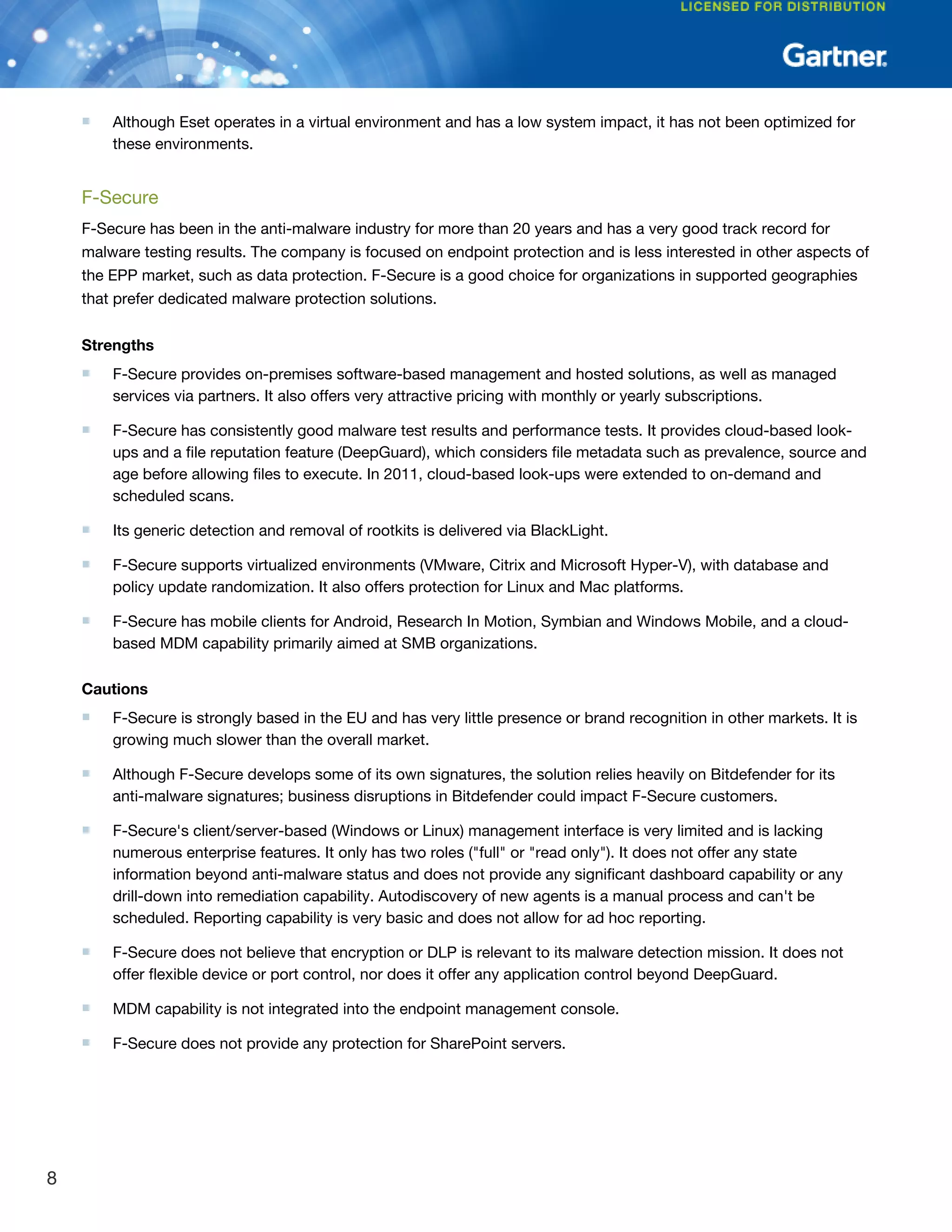 ■ Although Eset operates in a virtual environment and has a low system impact, it has not been optimized for
these environments.
F-Secure
F-Secure has been in the anti-malware industry for more than 20 years and has a very good track record for
malware testing results. The company is focused on endpoint protection and is less interested in other aspects of
the EPP market, such as data protection. F-Secure is a good choice for organizations in supported geographies
that prefer dedicated malware protection solutions.
Strengths
■ F-Secure provides on-premises software-based management and hosted solutions, as well as managed
services via partners. It also offers very attractive pricing with monthly or yearly subscriptions.
■ F-Secure has consistently good malware test results and performance tests. It provides cloud-based look-
ups and a file reputation feature (DeepGuard), which considers file metadata such as prevalence, source and
age before allowing files to execute. In 2011, cloud-based look-ups were extended to on-demand and
scheduled scans.
■ Its generic detection and removal of rootkits is delivered via BlackLight.
■ F-Secure supports virtualized environments (VMware, Citrix and Microsoft Hyper-V), with database and
policy update randomization. It also offers protection for Linux and Mac platforms.
■ F-Secure has mobile clients for Android, Research In Motion, Symbian and Windows Mobile, and a cloud-
based MDM capability primarily aimed at SMB organizations.
Cautions
■ F-Secure is strongly based in the EU and has very little presence or brand recognition in other markets. It is
growing much slower than the overall market.
■ Although F-Secure develops some of its own signatures, the solution relies heavily on Bitdefender for its
anti-malware signatures; business disruptions in Bitdefender could impact F-Secure customers.
■ F-Secure's client/server-based (Windows or Linux) management interface is very limited and is lacking
numerous enterprise features. It only has two roles ("full" or "read only"). It does not offer any state
information beyond anti-malware status and does not provide any significant dashboard capability or any
drill-down into remediation capability. Autodiscovery of new agents is a manual process and can't be
scheduled. Reporting capability is very basic and does not allow for ad hoc reporting.
■ F-Secure does not believe that encryption or DLP is relevant to its malware detection mission. It does not
offer flexible device or port control, nor does it offer any application control beyond DeepGuard.
■ MDM capability is not integrated into the endpoint management console.
■ F-Secure does not provide any protection for SharePoint servers.
8
 