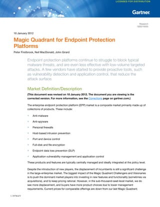 Research
G00219355
16 January 2012
Magic Quadrant for Endpoint Protection
Platforms
Peter Firstbrook, Neil MacDonald, John Girard
Endpoint protection platforms continue to struggle to block typical
malware threats, and are even less effective with low-volume targeted
attacks. A few vendors have started to provide proactive tools, such
as vulnerability detection and application control, that reduce the
attack surface.
Market Definition/Description
(This document was revised on 18 January 2012. The document you are viewing is the
corrected version. For more information, see the Corrections page on gartner.com.)
The enterprise endpoint protection platform (EPP) market is a composite market primarily made up of
collections of products. These include:
■ Anti-malware
■ Anti-spyware
■ Personal firewalls
■ Host-based intrusion prevention
■ Port and device control
■ Full-disk and file encryption
■ Endpoint data loss prevention (DLP)
■ Application vulnerability management and application control
These products and features are typically centrally managed and ideally integrated at the policy level.
Despite the introduction of new players, the displacement of incumbents is still a significant challenge
in the large-enterprise market. The biggest impact of the Magic Quadrant Challengers and Visionaries
is to push the dominant market players into investing in new features and functionality (sometimes via
acquisitions), and to keep pricing rational. However, in the sub-thousand-seat-level market, we do
see more displacement, and buyers have more product choices due to lower management
requirements. Current prices for comparable offerings are down from our last Magic Quadrant;
1-18TSGZT
 
