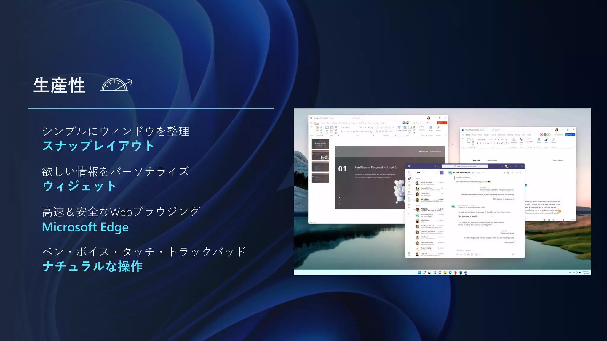 生産性
シンプルにウィンドウを整理
スナップレイアウト
欲しい情報をパーソナライズ
ウィジェット
高速＆安全なWebブラウジング
Microsoft Edge
ペン・ボイス・タッチ・トラックバッド
ナチュラルな操作
 