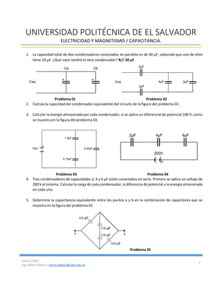 Ciclo 2 /2017
Ing. Mario Platero / mario.platero@upes.edu.sv
1
UNIVERSIDAD POLITÉCNICA DE EL SALVADOR
ELECTRICIDAD Y MAGNETISMO / CAPACITANCIA.
1. La capacidad total de dos condensadores conectados en paralelo es de 40 μF, sabiendo que uno de ellos
tiene 10 μF. ¿Qué valor tendrá el otro condensador? R// 30 μF
Problema 01 Problema 02
2. Calcula la capacidad del condensador equivalente del circuito de la figura del problema 02.
3. Calcular la energía almacenada por cada condensador, si se aplica un diferencial de potencial 100 V, como
se muestra en la figura del problema 03.
Problema 03 Problema 04
4. Tres condensadores de capacidades 2, 4 y 6 μF están conectados en serie. Primero se aplica un voltaje de
200 V al sistema. Calcularla carga de cada condensador, la diferencia de potencial y la energía almacenada
en cada uno.
5. Determine la capacitancia equivalente entre los puntos a y b en la combinación de capacitores que se
muestra en la figura del problema 05.
Problema 05
 