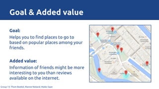 Goal & Added value
Group 13: Thom Boekel, Rianne Nieland, Maiko Saan
Goal:
Helps you to find places to go to
based on popular places among your
friends.
Added value:
Information of friends might be more
interesting to you than reviews
available on the internet.
 