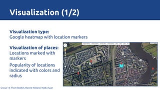 Visualization (1/2)
Group 13: Thom Boekel, Rianne Nieland, Maiko Saan
Visualization type:
Google heatmap with location markers
Visualization of places:
Locations marked with
markers
Popularity of locations
indicated with colors and
radius
 