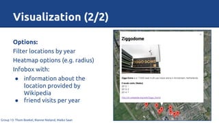 Visualization (2/2)
Group 13: Thom Boekel, Rianne Nieland, Maiko Saan
Options:
Filter locations by year
Heatmap options (e.g. radius)
Infobox with:
● information about the
location provided by
Wikipedia
● friend visits per year
 