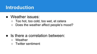Introduction
● Weather issues:
○ Too hot, too cold, too wet, et cetera
○ Does the weather affect people’s mood?
● Is there a correlation between:
○ Weather
○ Twitter sentiment
 