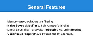 General Features
• Memory-based collaborative ﬁltering.
• Naive Bayes classiﬁer to train on user’s timeline.
• Linear discriminant analysis: interesting vs. uninteresting.
• Continuous loop: retrieve Tweets and let user rate.
 