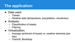 The application:
● Data used:
○ Tweets
○ Weather data (temperature, precipitation, cloudiness)
● Analysis:
○ Classification of tweets
○ Filtering
● Virtualization:
○ Average sentiment of tweets vs. weather elements (per
day)
○ ChartJS, Bootstrap
 